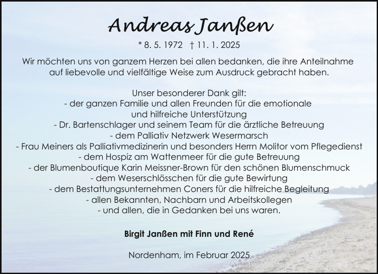 <p>* 8. 5. 1972 † 11. 1. 2025<br />Wir möchten uns von ganzem Herzen bei allen bedanken, die ihre Anteilnahme<br />auf liebevolle und vielfältige Weise zum Ausdruck gebracht haben.<br />Unser besonderer Dank gilt:<br />- der ganzen Familie und allen Freunden für die emotionale<br />und hilfreiche Unterstützung<br />- Dr. Bartenschlager und seinem Team für die ärztliche Betreuung<br />- dem Palliativ Netzwerk Wesermarsch<br />- Frau Meiners als Palliativmedizinerin und besonders Herrn Molitor vom Pflegedienst<br />- dem Hospiz am Wattenmeer für die gute Betreuung<br />- der Blumenboutique Karin Meissner-Brown für den schönen Blumenschmuck<br />- dem Weserschlösschen für die gute Bewirtung<br />- dem Bestattungsunternehmen Coners für die hilfreiche Begleitung<br />- allen Bekannten, Nachbarn und Arbeitskollegen<br />- und allen, die in Gedanken bei uns waren.<br />Birgit Janßen mit Finn und René<br />Nordenham, im Februar 2025</p>