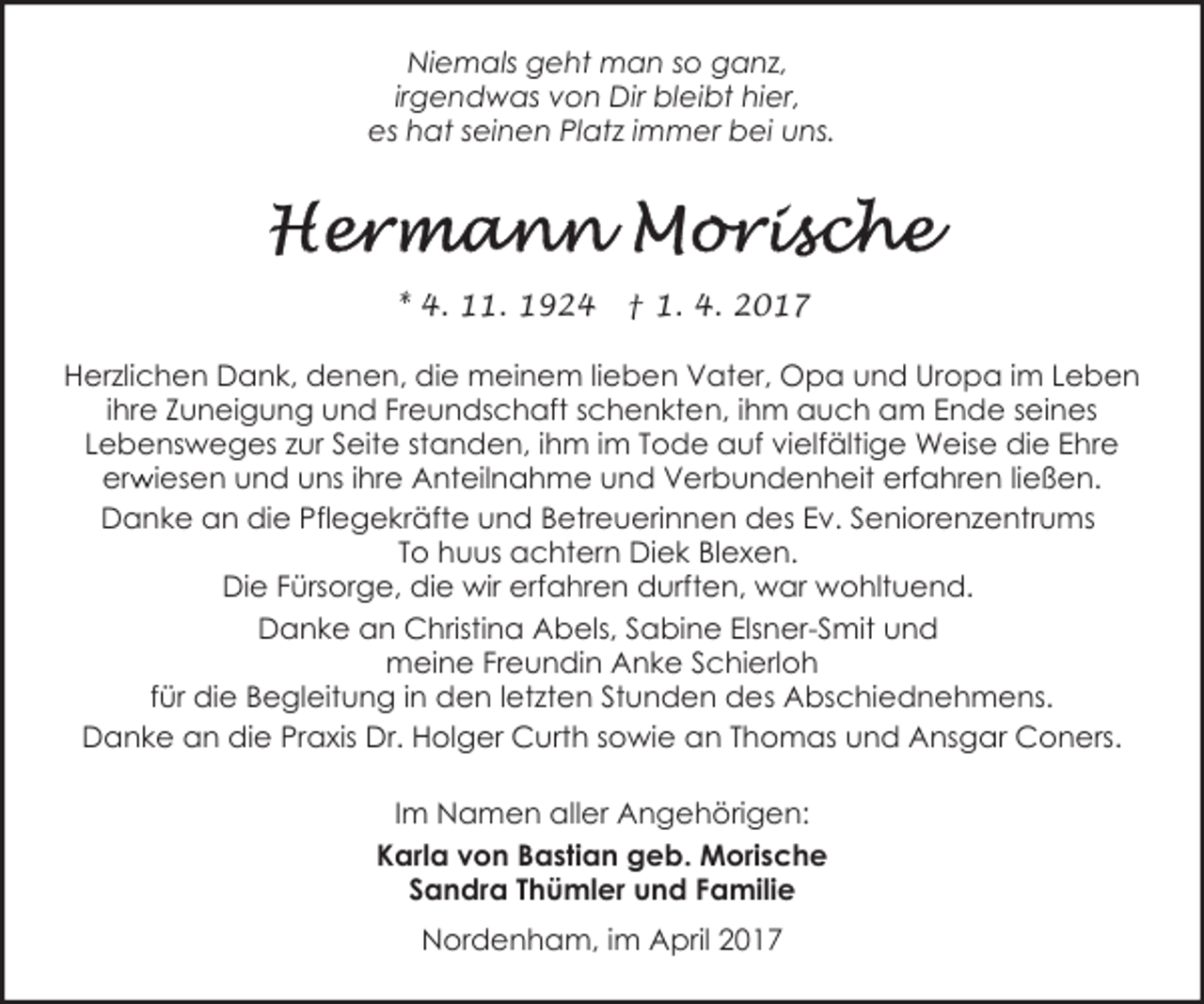 <p>Niemals geht man so ganz,<br />irgendwas von Dir bleibt hier,<br />es hat seinen Platz immer bei uns.</p><p>* 4. 11. 1924</p><p>† 1. 4. 2017</p><p>Herzlichen Dank, denen, die meinem lieben Vater, Opa und Uropa im Leben<br />ihre Zuneigung und Freundschaft schenkten, ihm auch am Ende seines<br />Lebensweges zur Seite standen, ihm im Tode auf vielfältige Weise die Ehre<br />r iesen und uns ihre Anteilnahme und Verbundenheit erfahren ließen.<br />erw<br />Danke an die Pflegekräfte und Betreuerinnen des Ev. Seniorenzentrums<br />To huus achtern Diek Blexen.<br />Die Fürsorge, die wir erfahren durften, war wohltuend.<br />Danke an Christina Abels, Sabine Elsner-Smit und<br />meine Freundin Anke Schierloh<br />für die Begleitung in den letzten Stunden des Abschiednehmens.<br />Danke an die Praxis Dr. Holger Curth sowie an Thomas und Ansgar Coners.<br />Im Namen aller Angehörigen:<br />Karla von Bastian geb. Morische<br />Sandra Thümler und Familie<br />Nordenham, im April 2017</p>