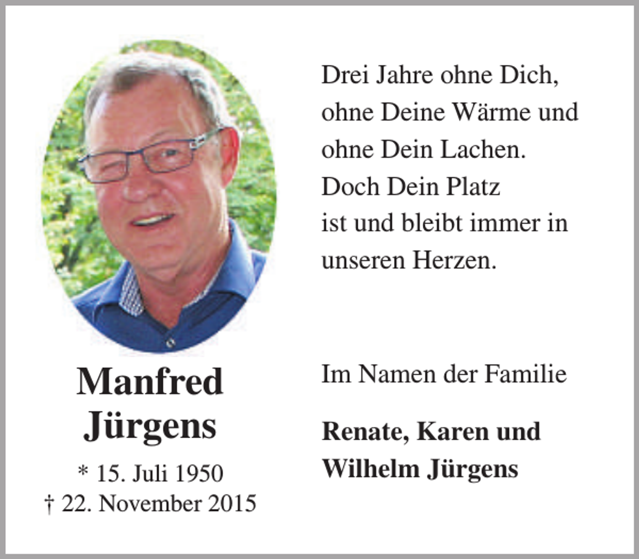 <p>Drei Jahre ohne Dich,<br />ohne Deine Wärme und<br />ohne Dein Lachen.<br />Doch Dein Platz<br />ist und bleibt immer in<br />unseren Herzen.</p><p>Manfred<br />Jürgens<br />* 15. Juli 1950<br />† 22. November 2015</p><p>Im Namen der Familie<br />Renate, Karen und<br />Wilhelm Jürgens</p>