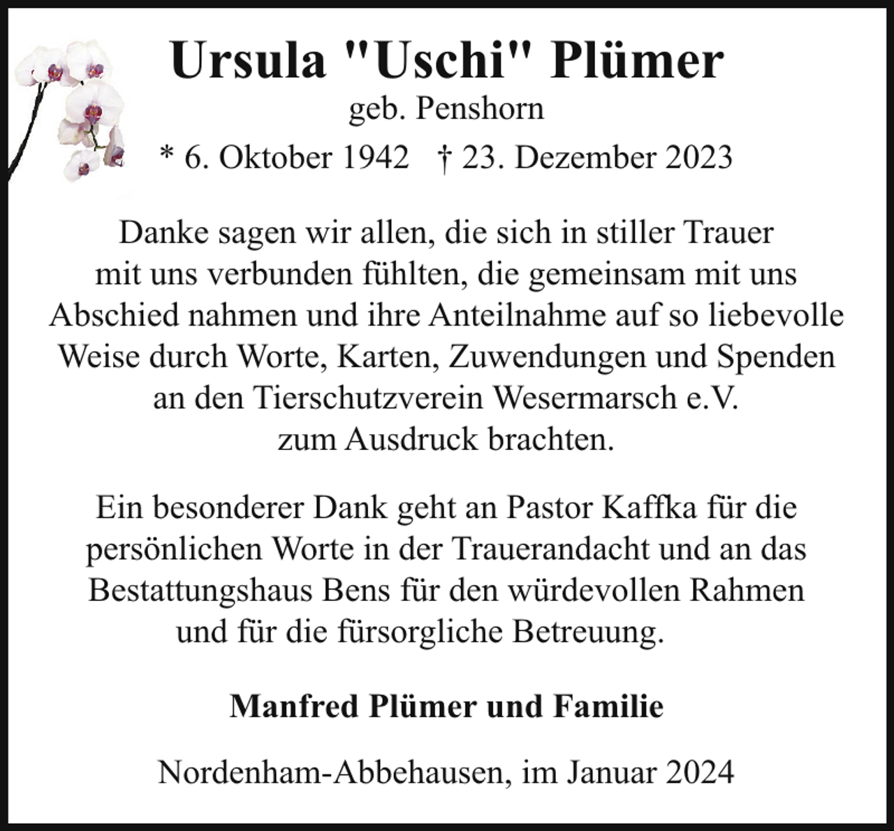 <p>Ursula "Uschi" Plümer</p><p>geb. Penshorn<br />* 6. Oktober 1942 † 23. Dezember 2023<br />Danke sagen wir allen, die sich in stiller Trauer<br />mit uns verbunden fühlten, die gemeinsam mit uns<br />Abschied nahmen und ihre Anteilnahme auf so liebevolle<br />Weise durch Worte, Karten, Zuwendungen und Spenden<br />an den Tierschutzverein Wesermarsch e.V.<br />zum Ausdruck brachten.<br />Ein besonderer Dank geht an Pastor Kaffka für die<br />persönlichen Worte in der Trauerandacht und an das<br />Bestattungshaus Bens für den würdevollen Rahmen<br />und für die fürsorgliche Betreuung.<br />Manfred Plümer und Familie<br />Nordenham-Abbehausen, im Januar 2024</p>