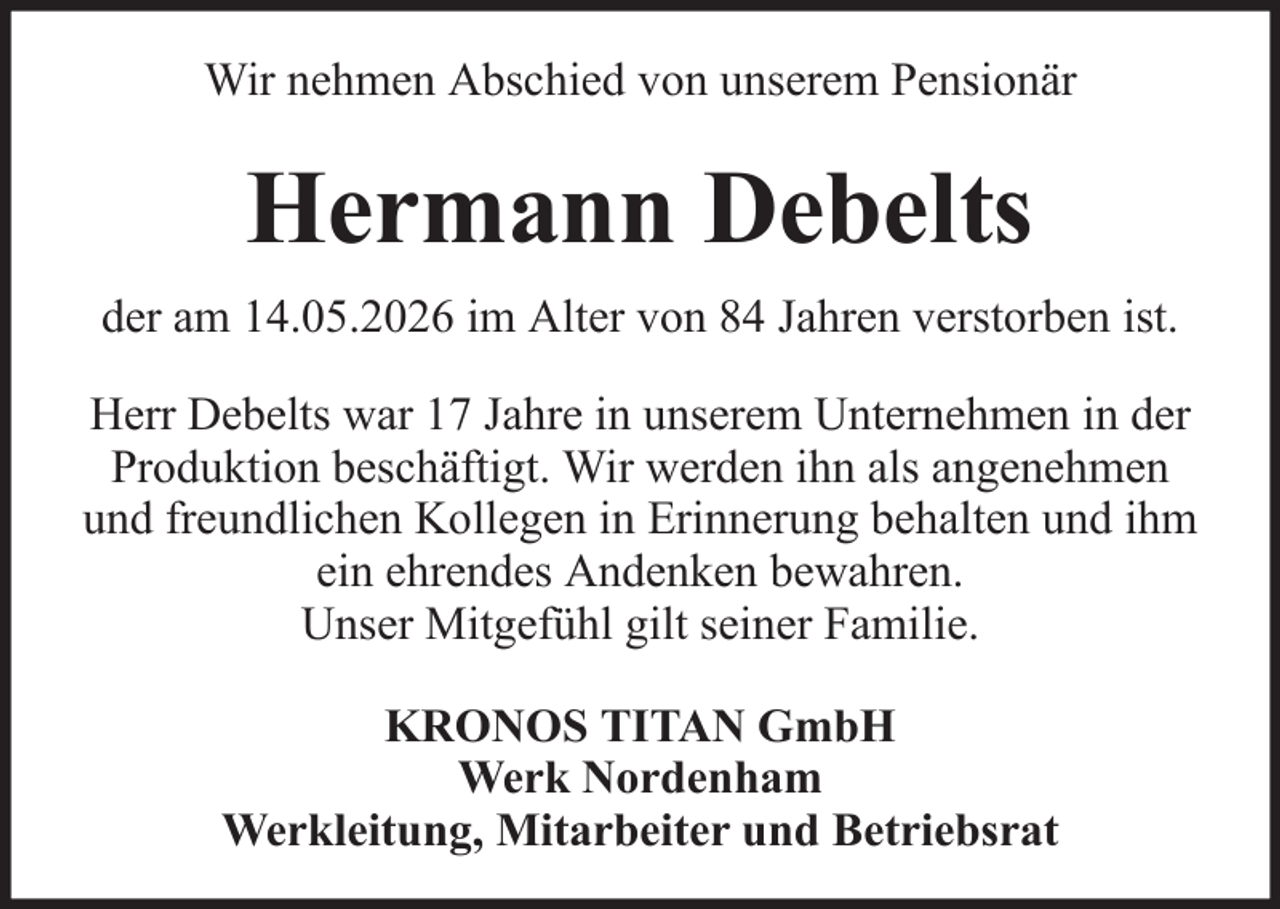<p>Wir nehmen Abschied von unserem Pensionär</p><p>Hermann Debelts<br />der am 14.05.2026 im Alter von 84 Jahren verstorben ist.<br />Herr Debelts war 17 Jahre in unserem Unternehmen in der<br />Produktion beschäftigt. Wir werden ihn als angenehmen<br />und freundlichen Kollegen in Erinnerung behalten und ihm<br />ein ehrendes Andenken bewahren.<br />Unser Mitgefühl gilt seiner Familie.<br />KRONOS TITAN GmbH<br />Werk Nordenham<br />Werkleitung, Mitarbeiter und Betriebsrat</p>