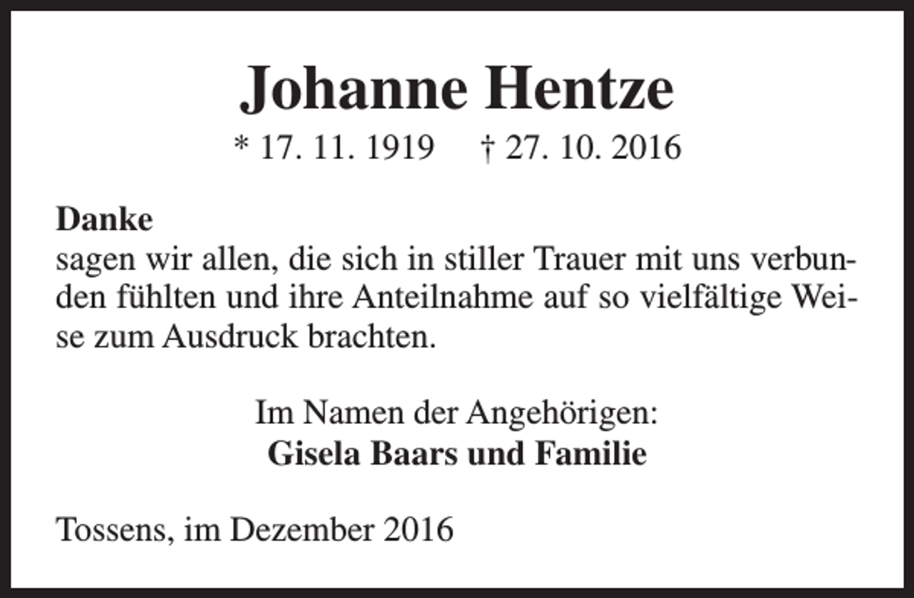 <p>Johanne Hentze</p><p>* 17. 11. 1919</p><p>† 27. 10. 2016</p><p>Danke<br />sagen wir allen, die sich in stiller Trauer mit uns verbunden fühlten und ihre Anteilnahme auf so vielfältige Weise zum Ausdruck brachten.<br />Im Namen der Angehörigen:<br />Gisela Baars und Familie<br />Tossens, im Dezember 2016</p>