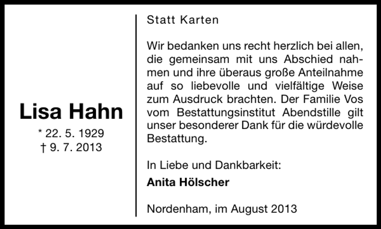 <p>Statt Karten</p><p>Lisa Hahn<br />* 22. 5. 1929<br />† 9. 7. 2013</p><p>Wir bedanken uns recht herzlich bei allen,<br />die gemeinsam mit uns Abschied nahmen und ihre überaus große Anteilnahme<br />auf so liebevolle und vielfältige Weise<br />zum Ausdruck brachten. Der Familie Vos<br />vom Bestattungsinstitut Abendstille gilt<br />unser besonderer Dank für die würdevolle<br />Bestattung.<br />In Liebe und Dankbarkeit:<br />Anita Hölscher<br />Nordenham, im August 2013</p>