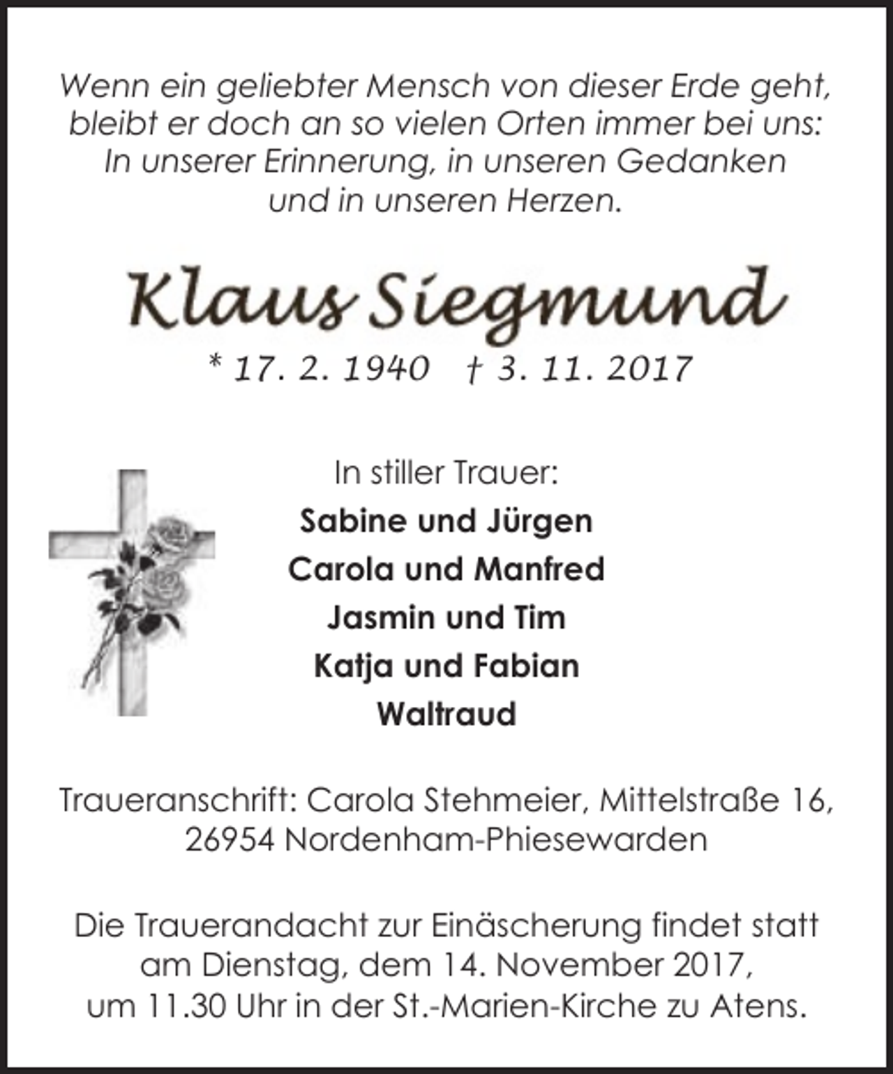 <p>Wenn ein geliebter Mensch von dieser Erde geht,<br />bleibt er doch an so vielen Orten immer bei uns:<br />In unserer Erinnerung, in unseren Gedanken<br />und in unseren Herzen.</p><p>* 17. 2. 1940</p><p>† 3. 11. 2017</p><p>In stiller Trauer:<br />Sabine und Jürgen<br />Carola und Manfred<br />Jasmin und Tim<br />Katja und Fabian<br />Waltraud<br />Traueranschrift: Carola Stehmeier, Mittelstraße 16,<br />26954 Nordenham-Phiesewarden<br />Die Trauerandacht zur Einäscherung findet statt<br />am Dienstag, dem 14. November 2017,<br />um 11.30 Uhr in der St.-Marien-Kirche zu Atens.</p>
