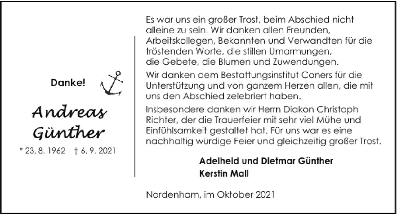 <p>Danke!</p><p>* 23. 8. 1962</p><p>† 6. 9. 2021</p><p>Es war uns ein großer Trost, beim Abschied nicht<br />alleine zu sein. Wir danken allen Freunden,<br />Arbeitskollegen, Bekannten und Verwandten für die<br />tröstenden Worte, die stillen Umarmungen,<br />die Gebete, die Blumen und Zuwendungen.<br />Wir danken dem Bestattungsinstitut Coners für die<br />Unterstützung und von ganzem Herzen allen, die mit<br />uns den Abschied zelebriert haben.<br />Insbesondere danken wir Herrn Diakon Christoph<br />Richter, der die Trauerfeier mit sehr viel Mühe und<br />Einfühlsamkeit gestaltet hat. Für uns war es eine<br />nachhaltig würdige Feier und gleichzeitig großer Trost.<br />Adelheid und Dietmar Günther<br />Kerstin Mall<br />Nordenham, im Oktober 2021</p>