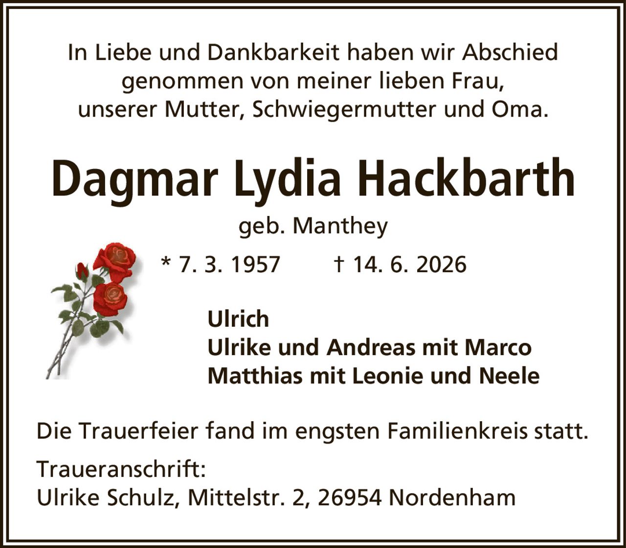 Dagmar Lydia Hackbarthgeb. Manthey* 7. 3. 1957† 14. 6. 2026UlrichUlrike und Andreas mit MarcoMatthias mit Leonie und NeeleDie Trauerfeier fand im engsten Familienkreis statt.Traueranschrift:Ulrike Schulz, Mittelstr. 2, 26954 NordenhamIn Liebe und Dankbarkeit haben wir Abschiedgenommen von meiner lieben Frau,unserer Mutter, Schwiegermutter und Oma.