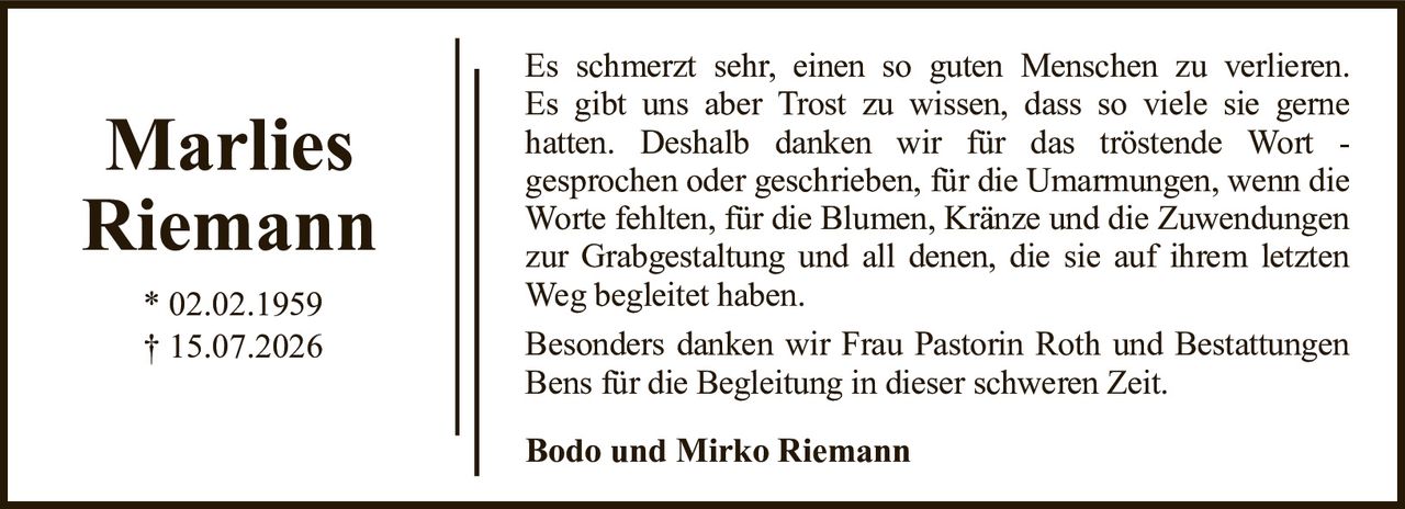 Es schmerzt sehr, einen so guten Menschen zu verlieren.Es gibt uns aber Trost zu wissen, dass so viele sie gernehatten. Deshalb danken wir für das tröstende Wort -gesprochen oder geschrieben, für die Umarmungen, wenn die Worte fehlten, für die Blumen, Kränze und die Zuwendungen zur Grabgestaltung und all denen, die sie auf ihrem letzten Weg begleitet haben.Besonders danken wir Frau Pastorin Roth und BestattungenBens für die Begleitung in dieser schweren Zeit.Marlies Riemann* 02.02.1959† 15.07.2026Bodo und Mirko Riemann