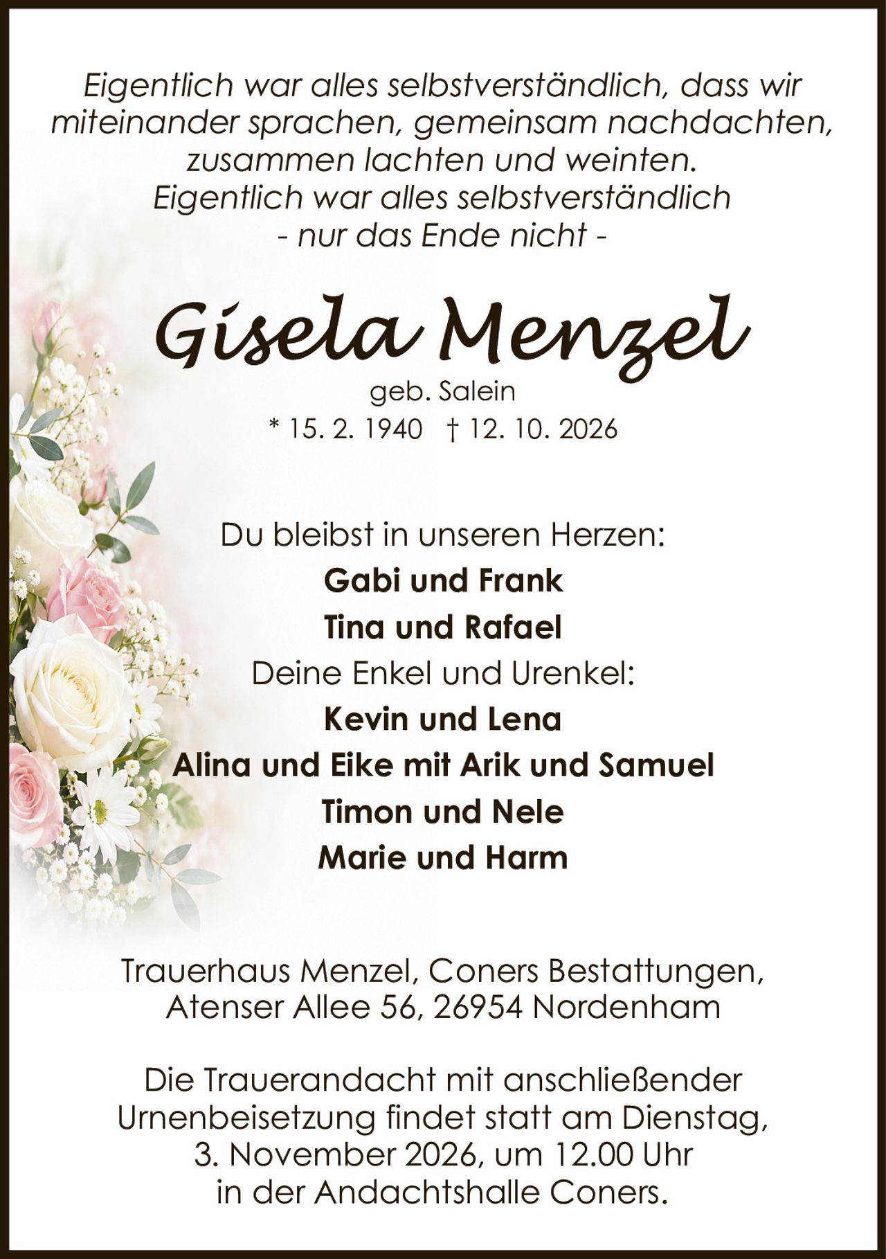 <p><i>Eigentlich war alles selbstverständlich, dass wir miteinander sprachen, gemeinsam nachdachten, zusammen lachten und weinten. Eigentlich war alles selbstverständlich - nur das Ende nicht -</i></p><p>Du bleibst in unseren Herzen:</p><p><strong>Gabi und Frank</strong><br><strong>Tina und Rafael</strong></p><p>Deine Enkel und Urenkel:</p><p><strong>Kevin und Lena</strong><br><strong>Alina und Eike mit Arik und Samuel</strong><br><strong>Timon und Nele</strong><br><strong>Marie und Harm</strong></p><p>Trauerhaus Menzel, Coners Bestattungen,<br>Atenser Allee 56, 26954 Nordenham</p><p>Die Trauerandacht mit anschließender Urnenbeisetzung findet statt am Dienstag, 3. November 2026, um 12.00 Uhr in der Andachtshalle Coners.</p>