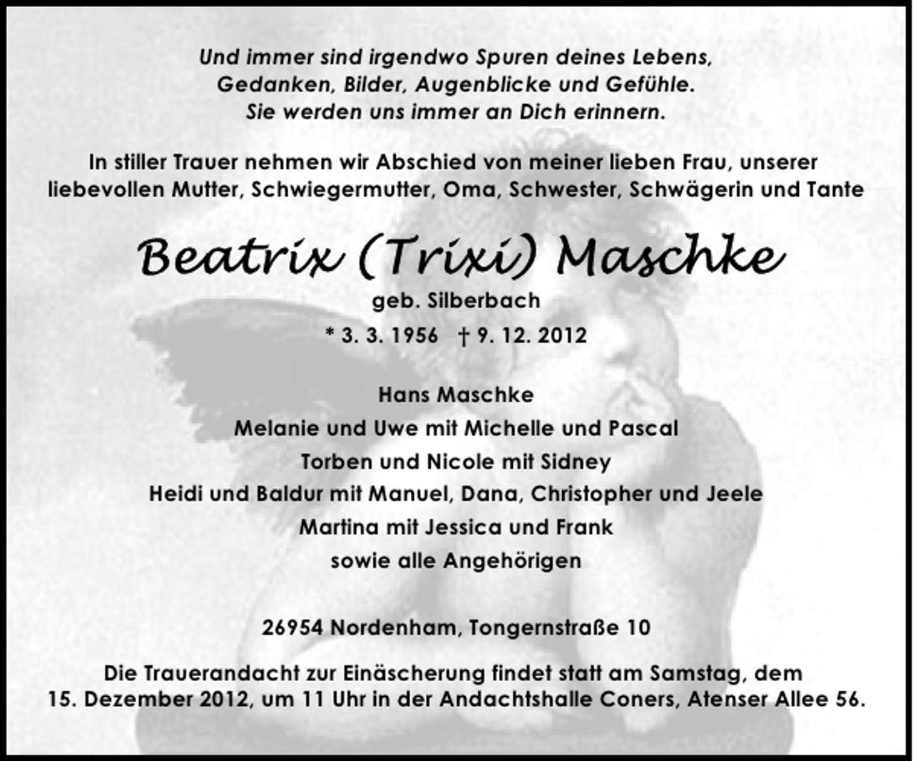 <p>Und immer sind irgendwo Spuren deines Lebens,<br />Gedanken, Bilder, Augenblicke und Gefühle.<br />Sie werden uns immer an Dich erinnern.<br />In stiller Trauer nehmen wir Abschied von meiner lieben Frau, unserer<br />liebevollen Mutter, Schwiegermutter, Oma, Schwester, Schwägerin und Tante</p>
<p>geb. Silberbach<br />* 3. 3. 1956 † 9. 12. 2012<br />Hans Maschke<br />Melanie und Uwe mit Michelle und Pascal<br />Torben und Nicole mit Sidney<br />Heidi und Baldur mit Manuel, Dana, Christopher und Jeele<br />Martina mit Jessica und Frank<br />sowie alle Angehörigen<br />26954 Nordenham, Tongernstraße 10<br />Die Trauerandacht zur Einäscherung findet statt am Samstag, dem<br />15. Dezember 2012, um 11 Uhr in der Andachtshalle Coners, Atenser Allee 56.</p>