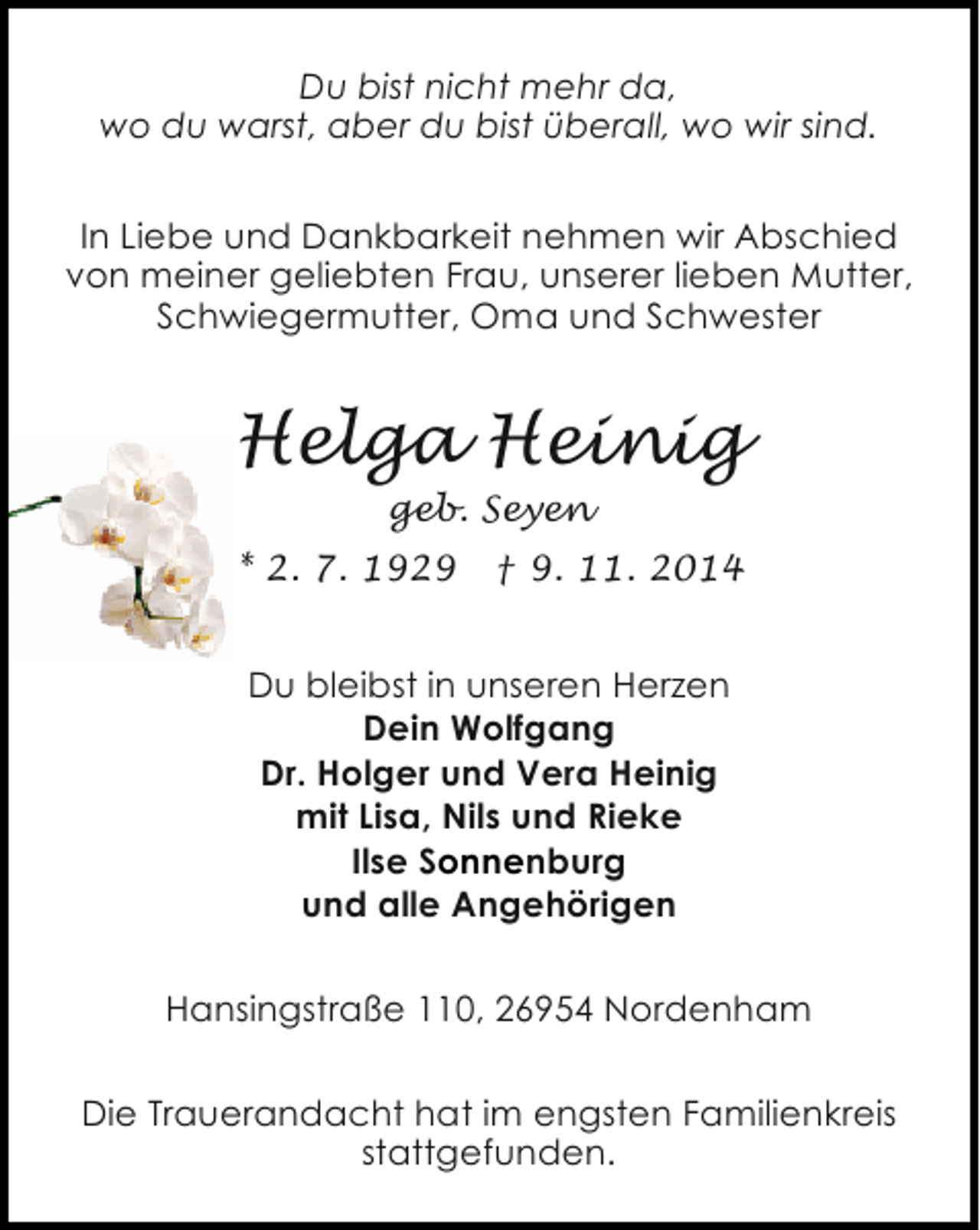 <p>Du bist nicht mehr da,<br />wo du warst, aber du bist überall, wo wir sind.<br />In Liebe und Dankbarkeit nehmen wir Abschied<br />von meiner geliebten Frau, unserer lieben Mutter,<br />Schwiegermutter, Oma und Schwester</p><p>Helga Heinig<br />geb. Seyen</p><p>* 2. 7. 1929</p><p>† 9. 11. 2014</p><p>Du bleibst in unseren Herzen<br />Dein Wolfgang<br />Dr. Holger und Vera Heinig<br />mit Lisa, Nils und Rieke<br />Ilse Sonnenburg<br />und alle Angehörigen<br />Hansingstraße 110, 26954 Nordenham<br />Die Trauerandacht hat im engsten Familienkreis<br />stattgefunden.</p>