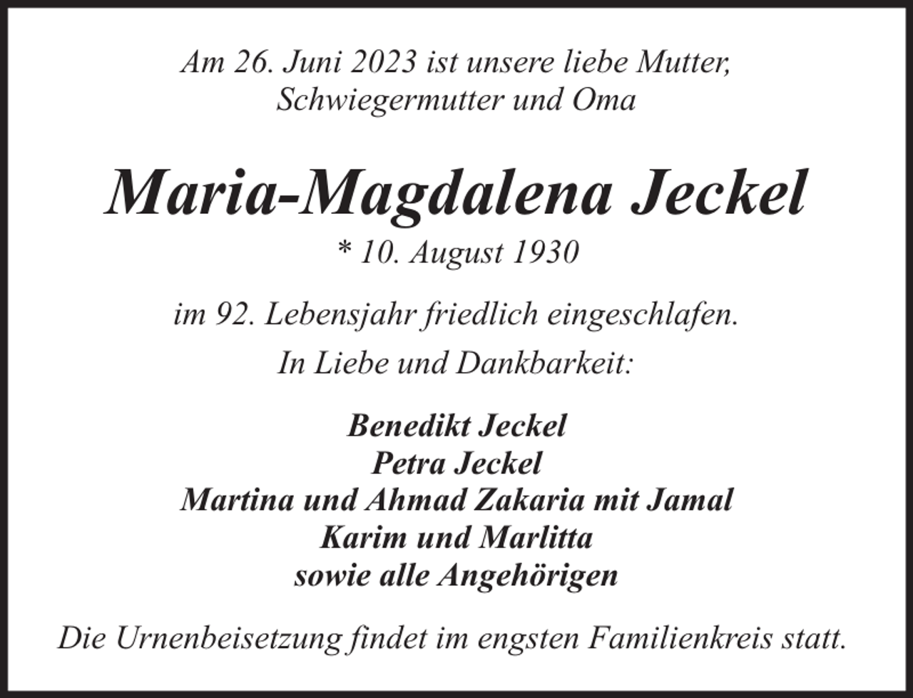 <p>Am 26. Juni 2023 ist unsere liebe Mutter,<br />Schwiegermutter und Oma</p><p>Maria-Magdalena Jeckel<br />* 10. August 1930</p><p>im 92. Lebensjahr friedlich eingeschlafen.<br />In Liebe und Dankbarkeit:<br />Benedikt Jeckel<br />Petra Jeckel<br />Martina und Ahmad Zakaria mit Jamal<br />Karim und Marlitta<br />sowie alle Angehörigen<br />Die Urnenbeisetzung findet im engsten Familienkreis statt.</p>