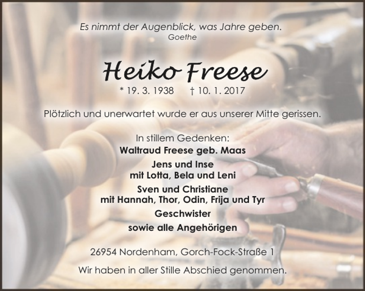 <p>Es nimmt der Augenblick, was Jahre geben.<br />Goethe</p><p>* 19. 3. 1938</p><p>† 10. 1. 2017</p><p>Plötzlich und unerwartet wurde er aus unserer Mitte gerissen.<br />In stillem Gedenken:<br />Waltraud Freese geb. Maas<br />Jens und Inse<br />mit Lotta, Bela und Leni<br />Sven und Christiane<br />mit Hannah, Thor, Odin, Frija und Tyr<br />Geschwister<br />sowie alle Angehörigen<br />26954 Nordenham, Gorch-Fock-Straße 1<br />Wir haben in aller Stille Abschied genommen.</p>