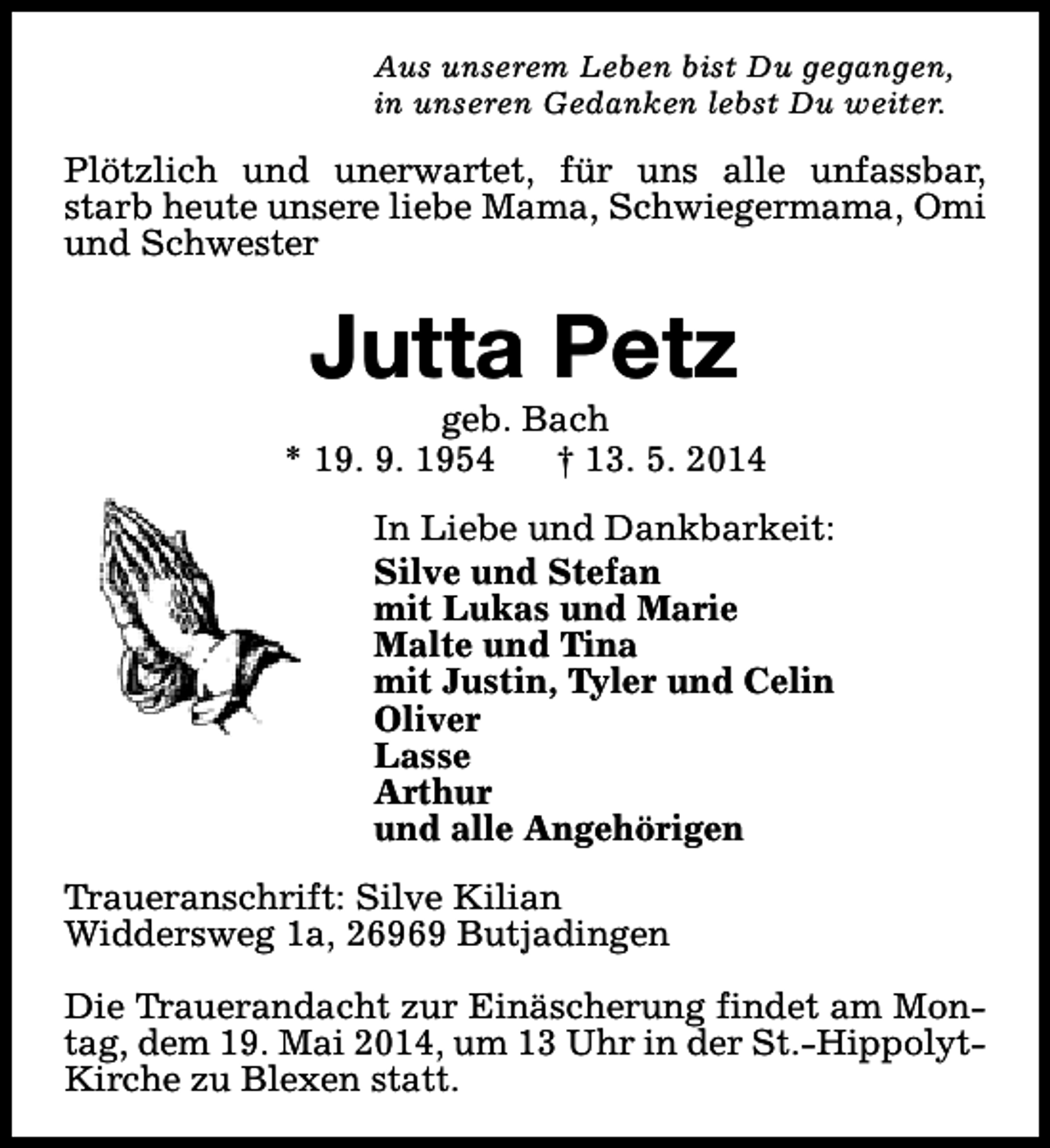 <p>Aus unserem Leben bist Du gegangen,<br />in unseren Gedanken lebst Du weiter.</p><p>Plötzlich und unerwartet, für uns alle unfassbar,<br />starb heute unsere liebe Mama, Schwiegermama, Omi<br />und Schwester</p><p>Jutta Petz</p><p>geb. Bach<br />* 19. 9. 1954<br />† 13. 5. 2014<br />In Liebe und Dankbarkeit:<br />Silve und Stefan<br />mit Lukas und Marie<br />Malte und Tina<br />mit Justin, Tyler und Celin<br />Oliver<br />Lasse<br />Arthur<br />und alle Angehörigen<br />Traueranschrift: Silve Kilian<br />Widdersweg 1a, 26969 Butjadingen<br />Die Trauerandacht zur Einäscherung findet am Montag, dem 19. Mai 2014, um 13 Uhr in der St.-HippolytKirche zu Blexen statt.</p>