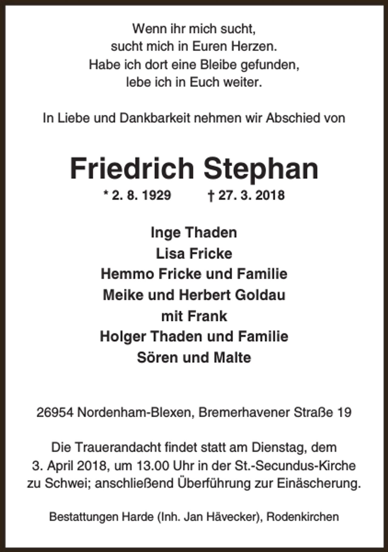 <p>Wenn ihr mich sucht,<br />sucht mich in Euren Herzen.<br />Habe ich dort eine Bleibe gefunden,<br />lebe ich in Euch weiter.<br />In Liebe und Dankbarkeit nehmen wir Abschied von</p><p>Friedrich Stephan<br />* 2. 8. 1929</p><p>† 27. 3. 2018</p><p>Inge Thaden<br />Lisa Fricke<br />Hemmo Fricke und Familie<br />Meike und Herbert Goldau<br />mit Frank<br />Holger Thaden und Familie<br />Sören und Malte<br />26954 Nordenham-Blexen, Bremerhavener Straße 19<br />Die Trauerandacht findet statt am Dienstag, dem<br />3. April 2018, um 13.00 Uhr in der St.-Secundus-Kirche<br />zu Schwei; anschließend Überführung zur Einäscherung.<br />Bestattungen Harde (Inh. Jan Hävecker), Rodenkirchen</p>