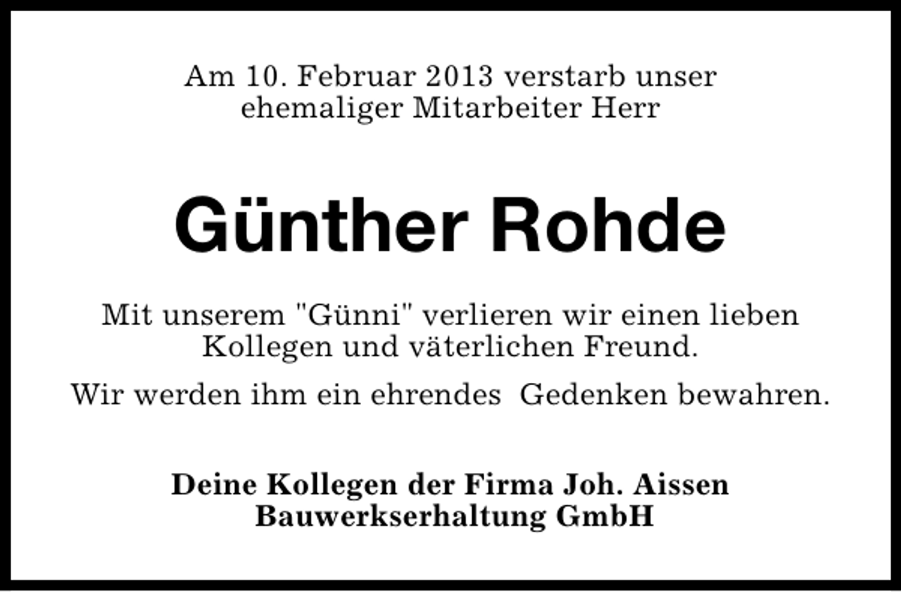 <p>Am 10. Februar 2013 verstarb unser<br />ehemaliger Mitarbeiter Herr</p><p>Günther Rohde<br />Mit unserem "Günni" verlieren wir einen lieben<br />Kollegen und väterlichen Freund.<br />Wir werden ihm ein ehrendes Gedenken bewahren.<br />Deine Kollegen der Firma Joh. Aissen<br />Bauwerkserhaltung GmbH</p>
