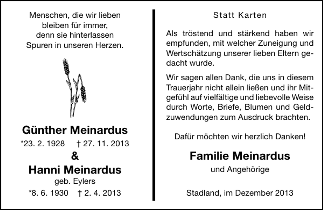 <p>Menschen, die wir lieben<br />bleiben für immer,<br />denn sie hinterlassen<br />Spuren in unseren Herzen.</p><p>Statt Karten<br />Als tröstend und stärkend haben wir<br />empfunden, mit welcher Zuneigung und<br />Wertschätzung unserer lieben Eltern gedacht wurde.<br />Wir sagen allen Dank, die uns in diesem<br />Trauerjahr nicht allein ließen und ihr Mitgefühl auf vielfältige und liebevolle Weise<br />durch Worte, Briefe, Blumen und Geldzuwendungen zum Ausdruck brachten.</p><p>Günther Meinardus<br />*23. 2. 1928</p><p>† 27. 11. 2013</p><p>&amp;<br />Hanni Meinardus<br />geb. Eylers<br />*8. 6. 1930 † 2. 4. 2013</p><p>Dafür möchten wir herzlich Danken!</p><p>Familie Meinardus<br />und Angehörige<br />Stadland, im Dezember 2013</p>