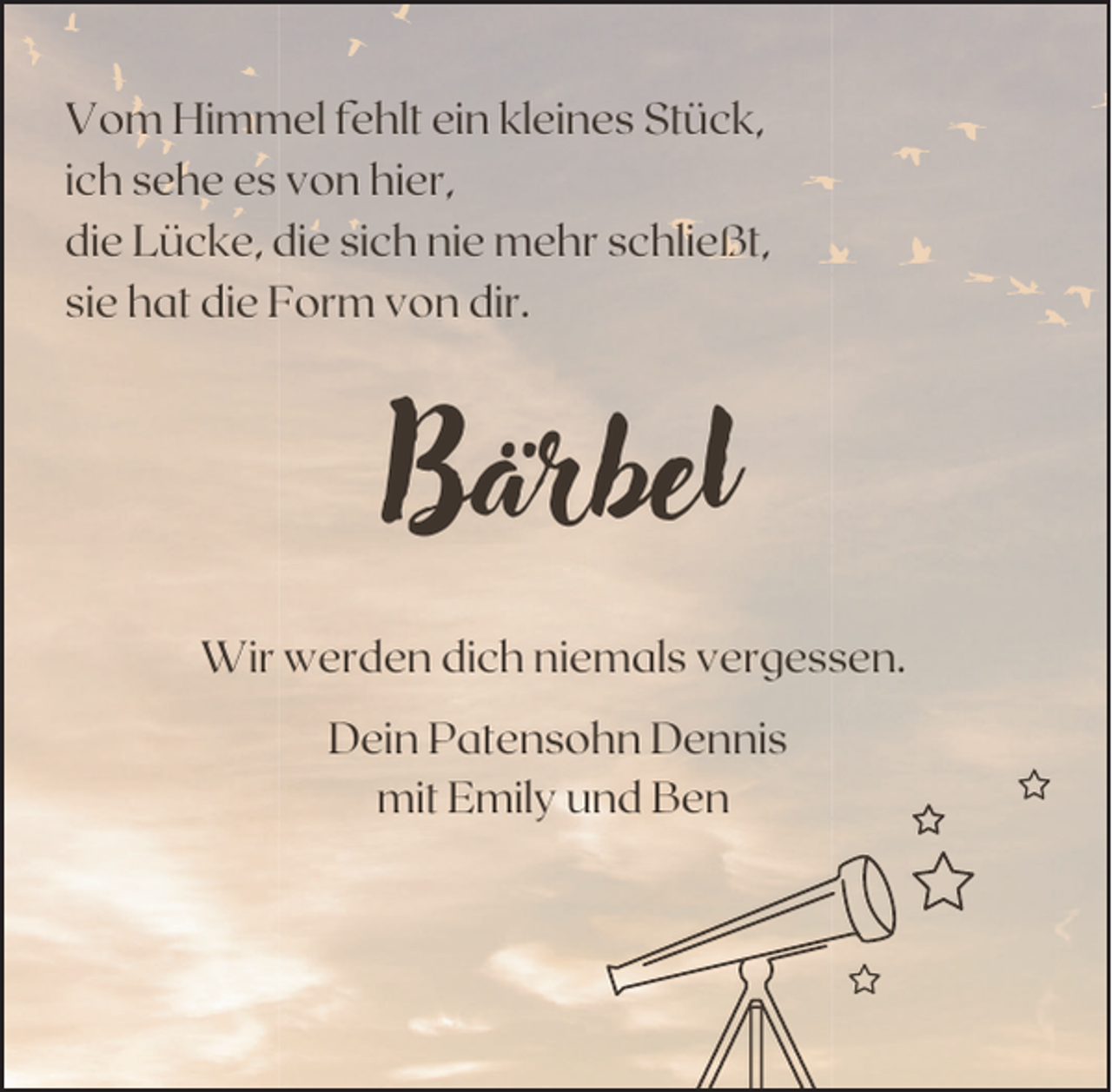 <p>Vom Himmel fehlt ein kleines Stück,<br />ich sehe es von hier,<br />die Lücke, die sich nie mehr schließt,<br />sie hat die Form von dir.</p><p>Bärbel<br />Wir werden dich niemals vergessen.<br />Dein Patensohn Dennis<br />mit Emily und Ben</p>