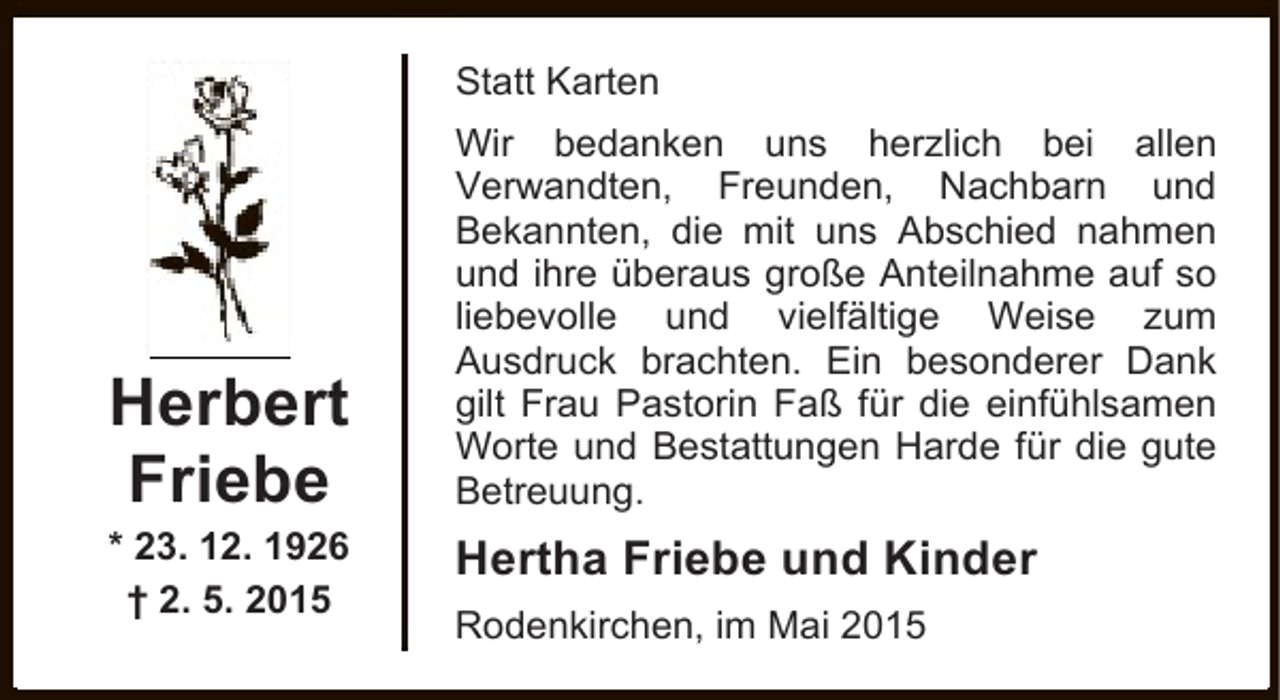<p>Statt Karten</p><p>Herbert<br />Friebe</p><p>* 23. 12. 1926<br />† 2. 5. 2015</p><p>Wir bedanken uns herzlich bei allen<br />Verwandten, Freunden, Nachbarn und<br />Bekannten, die mit uns Abschied nahmen<br />und ihre überaus große Anteilnahme auf so<br />liebevolle und vielfältige Weise zum<br />Ausdruck brachten. Ein besonderer Dank<br />gilt Frau Pastorin Faß für die einfühlsamen<br />Worte und Bestattungen Harde für die gute<br />Betreuung.</p><p>Hertha Friebe und Kinder<br />Rodenkirchen, im Mai 2015</p>