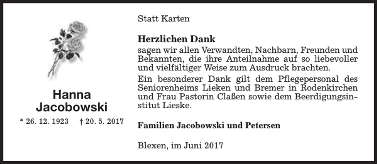 <p>Statt Karten</p><p>Herzlichen Dank</p><p>Hanna<br />Jacobowski<br />* 26. 12. 1923</p><p>† 20. 5. 2017</p><p>sagen wir allen Verwandten, Nachbarn, Freunden und<br />Bekannten, die ihre Anteilnahme auf so liebevoller<br />und vielfältiger Weise zum Ausdruck brachten.<br />Ein besonderer Dank gilt dem Pflegepersonal des<br />Seniorenheims Lieken und Bremer in Rodenkirchen<br />und Frau Pastorin Claßen sowie dem Beerdigungsinstitut Lieske.<br />Familien Jacobowski und Petersen<br />Blexen, im Juni 2017</p>