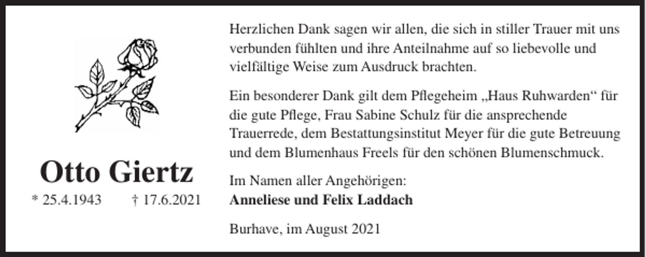 <p>Herzlichen Dank sagen wir allen, die sich in stiller Trauer mit uns<br />verbunden fühlten und ihre Anteilnahme auf so liebevolle und<br />vielfältige Weise zum Ausdruck brachten.</p><p>Otto Giertz<br />* 25.4.1943</p><p>† 17.6.2021</p><p>Ein besonderer Dank gilt dem Pflegeheim „Haus Ruhwarden“ für<br />die gute Pflege, Frau Sabine Schulz für die ansprechende<br />Trauerrede, dem Bestattungsinstitut Meyer für die gute Betreuung<br />und dem Blumenhaus Freels für den schönen Blumenschmuck.<br />Im Namen aller Angehörigen:<br />Anneliese und Felix Laddach<br />Burhave, im August 2021</p>