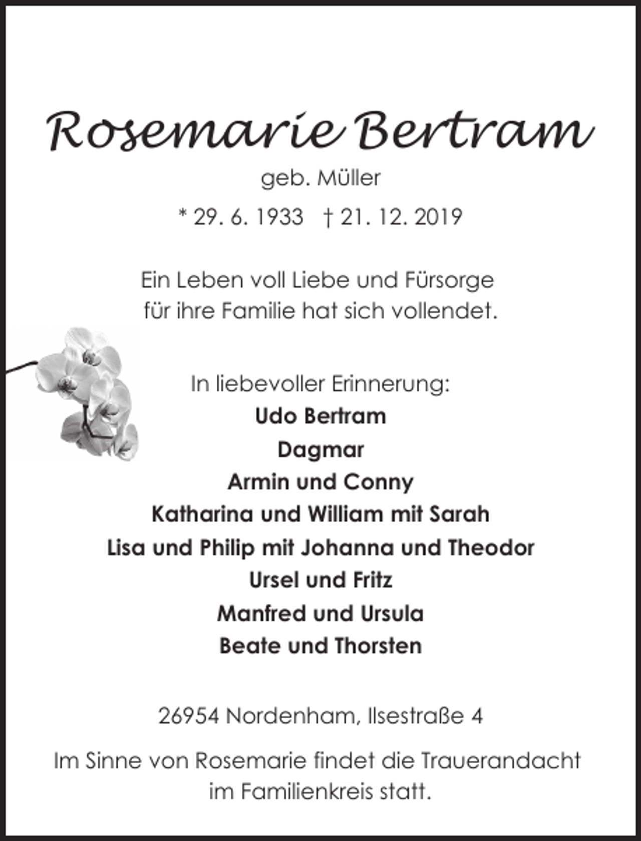 <p>Rosemarie Bertram<br />geb. Müller</p><p>* 29. 6. 1933 † 21. 12. 2019<br />Ein Leben voll Liebe und Fürsorge<br />für ihre Familie hat sich vollendet.<br />In liebevoller Erinnerung:<br />Udo Bertram<br />Dagmar<br />Armin und Conny<br />Katharina und William mit Sarah<br />Lisa und Philip mit Johanna und Theodor<br />Ursel und Fritz<br />Manfred und Ursula<br />Beate und Thorsten<br />26954 Nordenham, Ilsestraße 4<br />26954 Nordenham, Ilsestraße 4<br />Im Sinne von Rosemarie findet die Trauerandacht<br />im Familienkreis statt.</p>