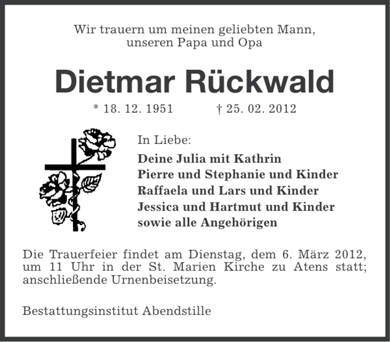 <p>Wir trauern um meinen geliebten Mann,<br />unseren Papa und Opa</p><p>Dietmar Rückwald<br />* 18. 12. 1951</p><p>† 25. 02. 2012</p><p>In Liebe:<br />Deine Julia mit Kathrin<br />Pierre und Stephanie und Kinder<br />Raffaela und Lars und Kinder<br />Jessica und Hartmut und Kinder<br />sowie alle Angehörigen<br />Die Trauerfeier findet am Dienstag, dem 6. März 2012,<br />um 11 Uhr in der St. Marien Kirche zu Atens statt;<br />anschließende Urnenbeisetzung.<br />Bestattungsinstitut Abendstille</p>
