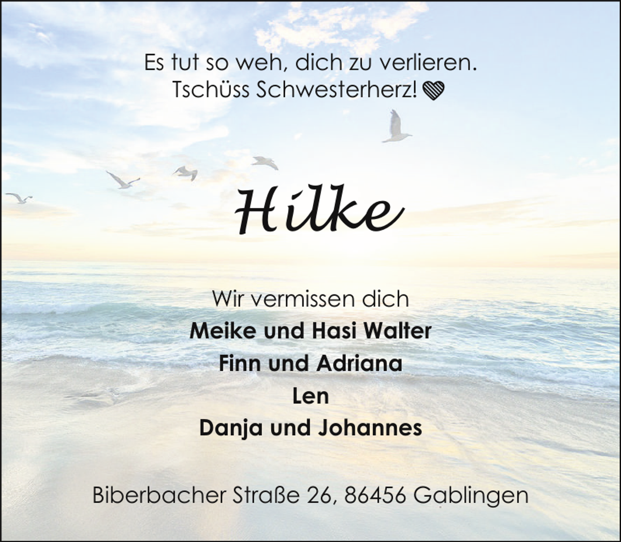 <p>Es tut so weh, dich zu verlieren.<br />Tschüss Schwesterherz!❤</p><p>Hilke<br />Wir vermissen dich<br />Meike und Hasi Walter<br />Finn und Adriana<br />Len<br />Danja und Johannes<br />Biberbacher Straße 26, 86456 Gablingen</p>