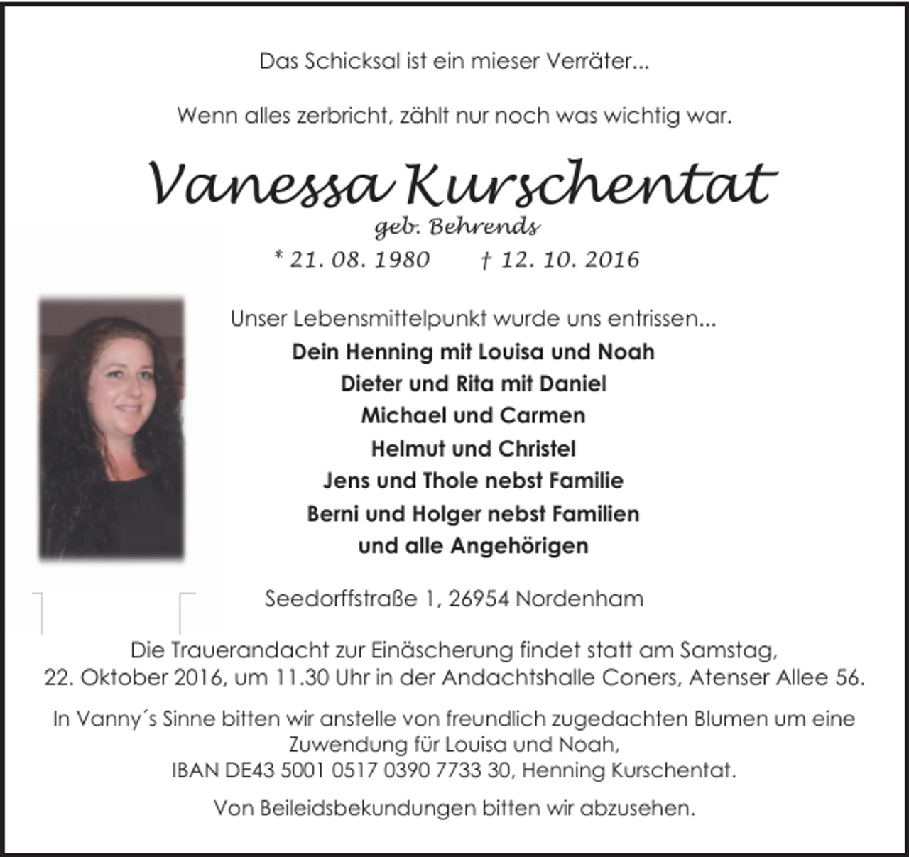 <p>Das Schicksal ist ein mieser Verräter...<br />Wenn alles zerbricht, zählt nur noch was wichtig war.</p><p>Vanessa Kurschentat<br />geb. Behrends</p><p>* 21. 08. 1980</p><p>† 12. 10. 2016</p><p>Unser Lebensmittelpunkt wurde uns entrissen...<br />Dein Henning mit Louisa und Noah<br />Dieter und Rita mit Daniel<br />Michael und Carmen<br />Helmut und Christel<br />Jens und Thole nebst Familie<br />Berni und Holger nebst Familien<br />und alle Angehörigen<br />Seedorffstraße 1, 26954 Nordenham<br />Die Trauerandacht zur Einäscherung findet statt am Samstag,<br />22. Oktober 2016, um 11.30 Uhr in der Andachtshalle Coners, Atenser Allee 56.<br />In Vanny´s Sinne bitten wir anstelle von freundlich zugedachten Blumen um eine<br />Zuwendung für Louisa und Noah,<br />IBAN DE43 5001 0517 0390 7730, Henning Kurschentat.<br />Von Beileidsbekundungen bitten wir abzusehen.</p>