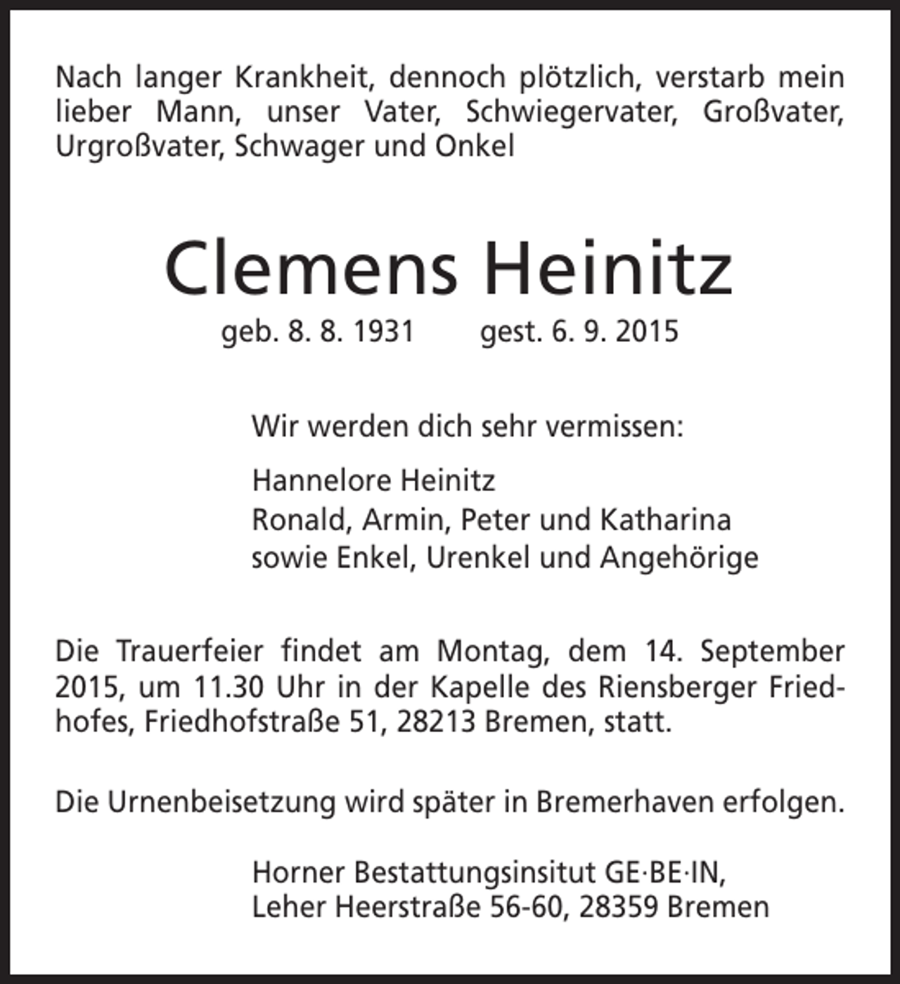 <p>Nach langer Krankheit, dennoch plötzlich, verstarb mein<br />lieber Mann, unser Vater, Schwiegervater, Großvater,<br />Urgroßvater, Schwager und Onkel</p><p>Clemens Heinitz<br />geb. 8. 8. 1931</p><p>gest. 6. 9. 2015</p><p>Wir werden dich sehr vermissen:<br />Hannelore Heinitz<br />Ronald, Armin, Peter und Katharina<br />sowie Enkel, Urenkel und Angehörige<br />Die Trauerfeier findet am Montag, dem 14. September<br />2015, um 11.30 Uhr in der Kapelle des Riensberger Friedhofes, Friedhofstraße 51, 28213 Bremen, statt.<br />Die Urnenbeisetzung wird später in Bremerhaven erfolgen.<br />Horner Bestattungsinsitut GE·BE·IN,<br />Leher Heerstraße 56-60, 28359 Bremen</p>