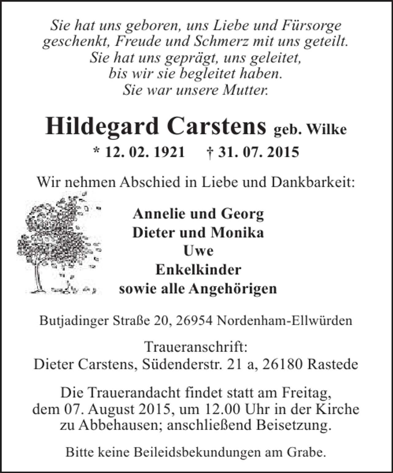 <p>Sie hat uns geboren, uns Liebe und Fürsorge<br />geschenkt, Freude und Schmerz mit uns geteilt.<br />Sie hat uns geprägt, uns geleitet,<br />bis wir sie begleitet haben.<br />Sie war unsere Mutter.</p><p>Hildegard Carstens geb. Wilke<br />* 12. 02. 1921</p><p>† 31. 07. 2015</p><p>Wir nehmen Abschied in Liebe und Dankbarkeit:<br />Annelie und Georg<br />Dieter und Monika<br />Uwe<br />Enkelkinder<br />sowie alle Angehörigen<br />Butjadinger Straße 20, 26954 Nordenham-Ellwürden</p><p>Traueranschrift:<br />Dieter Carstens, Südenderstr. 21 a, 26180 Rastede<br />Die Trauerandacht findet statt am Freitag,<br />dem 07. August 2015, um 12.00 Uhr in der Kirche<br />zu Abbehausen; anschließend Beisetzung.<br />Bitte keine Beileidsbekundungen am Grabe.</p>