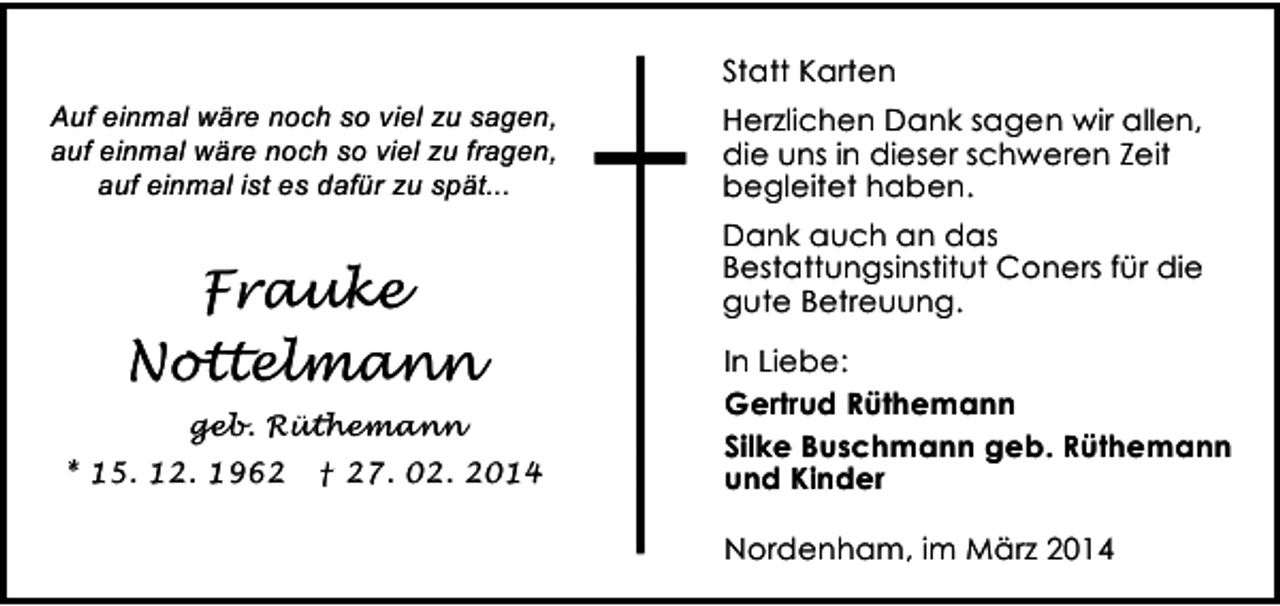 <p>Statt Karten<br />Auf einmal wäre noch so viel zu sagen,<br />auf einmal wäre noch so viel zu fragen,<br />auf einmal ist es dafür zu spät...</p><p>Frauke<br />Nottelmann<br />geb. Rüthemann<br />* 15. 12. 1962</p><p>† 27. 02. 2014</p><p>Herzlichen Dank sagen wir allen,<br />die uns in dieser schweren Zeit<br />begleitet haben.<br />Dank auch an das<br />Bestattungsinstitut Coners für die<br />gute Betreuung.</p><p>In Liebe:<br />Gertrud Rüthemann<br />Silke Buschmann geb. Rüthemann<br />und Kinder<br />Nordenham, im März 2014</p>