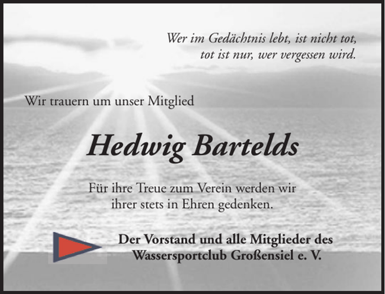 <p>Wer im Gedächtnis lebt, ist nicht tot,<br />tot ist nur, wer vergessen wird.<br />Wir trauern um unser Mitglied</p><p>Hedwig Bartelds<br />Für ihre Treue zum Verein werden wir<br />ihrer stets in Ehren gedenken.<br />Der Vorstand und alle Mitglieder des<br />Wassersportclub Großensiel e. V.</p>