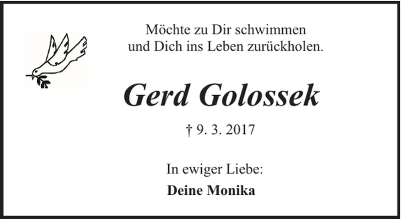 <p>Möchte zu Dir schwimmen<br />und Dich ins Leben zurückholen.</p><p>Gerd Golossek<br />† 9. 3. 2017<br />In ewiger Liebe:<br />Deine Monika</p>