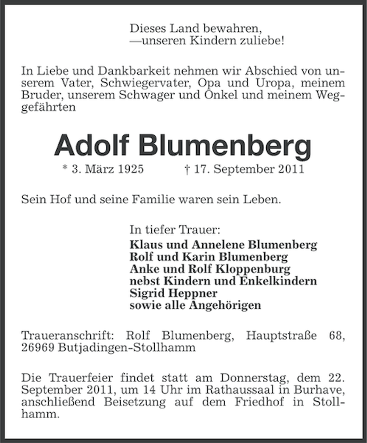 <p>Dieses Land bewahren,<br />—unseren Kindern zuliebe!<br />In Liebe und Dankbarkeit nehmen wir Abschied von unserem Vater, Schwiegervater, Opa und Uropa, meinem<br />Bruder, unserem Schwager und Onkel und meinem Weggefährten</p><p>Adolf Blumenberg<br />* 3. März 1925</p><p>† 17. September 2011</p><p>Sein Hof und seine Familie waren sein Leben.<br />In tiefer Trauer:<br />Klaus und Annelene Blumenberg<br />Rolf und Karin Blumenberg<br />Anke und Rolf Kloppenburg<br />nebst Kindern und Enkelkindern<br />Sigrid Heppner<br />sowie alle Angehörigen<br />Traueranschrift: Rolf Blumenberg, Hauptstraße 68,<br />26969 Butjadingen-Stollhamm<br />Die Trauerfeier findet statt am Donnerstag, dem 22.<br />September 2011, um 14 Uhr im Rathaussaal in Burhave,<br />anschließend Beisetzung auf dem Friedhof in Stollhamm.</p>