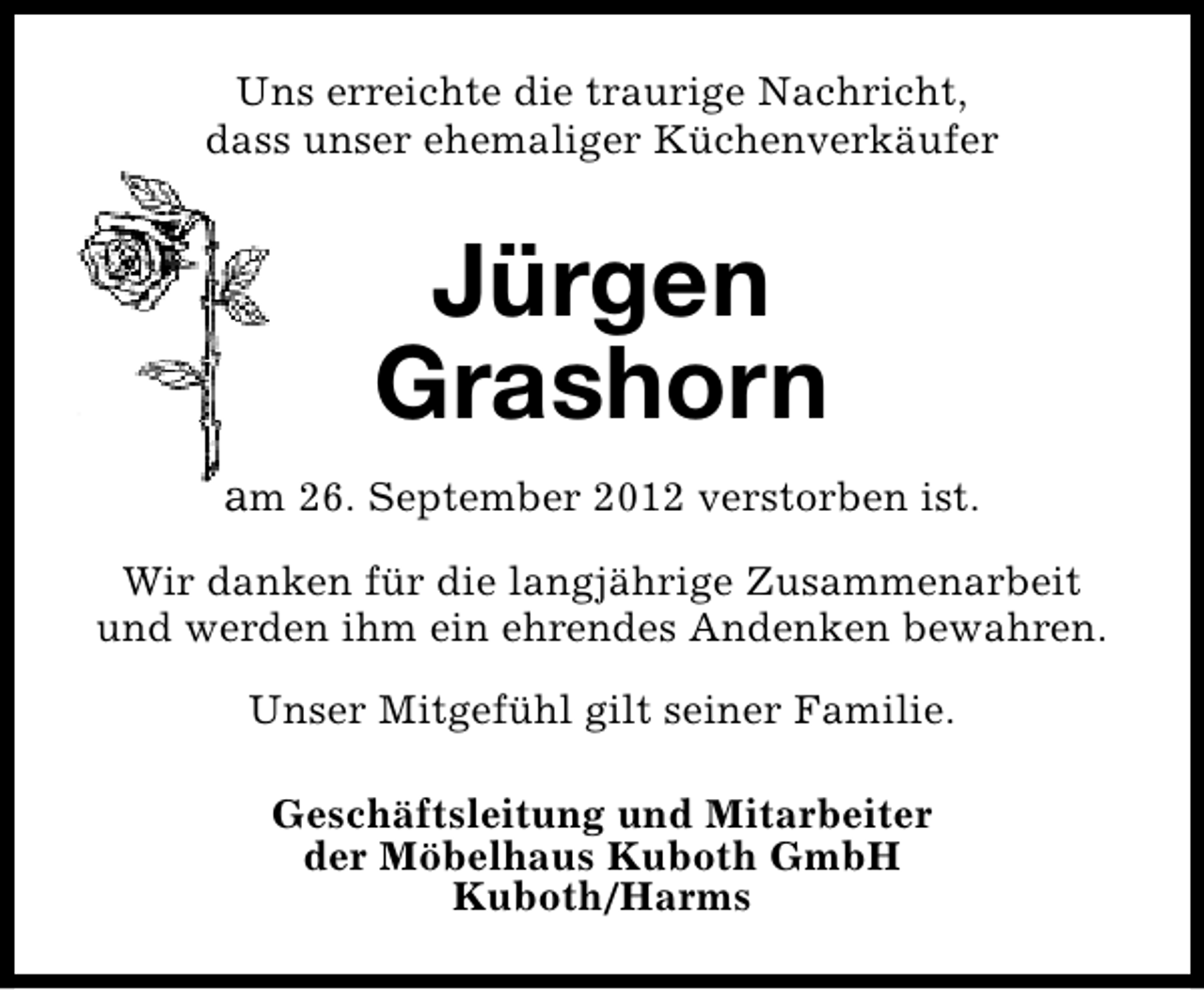 <p>Uns erreichte die traurige Nachricht,<br />dass unser ehemaliger Küchenverkäufer</p>
<p>Jürgen<br />Grashorn<br />am 26. September 2012 verstorben ist.<br />Wir danken für die langjährige Zusammenarbeit<br />und werden ihm ein ehrendes Andenken bewahren.<br />Unser Mitgefühl gilt seiner Familie.<br />Geschäftsleitung und Mitarbeiter<br />der Möbelhaus Kuboth GmbH<br />Kuboth/Harms</p>