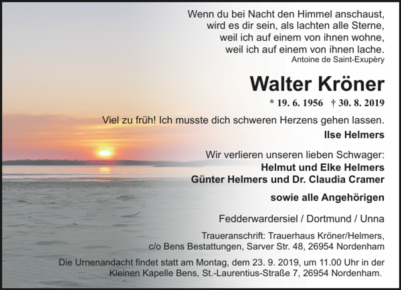 <p>Wenn du bei Nacht den Himmel anschaust,<br />wird es dir sein, als lachten alle Sterne,<br />weil ich auf einem von ihnen wohne,<br />weil ich auf einem von ihnen lache.</p><p>Antoine de Saint-Exupèry</p><p>Walter Kröner</p><p>* 19. 6. 1956 † 30. 8. 2019</p><p>Viel zu früh! Ich musste dich schweren Herzens gehen lassen.<br />Ilse Helmers<br />Wir verlieren unseren lieben Schwager:<br />Helmut und Elke Helmers<br />Günter Helmers und Dr. Claudia Cramer<br />sowie alle Angehörigen<br />Fedderwardersiel / Dortmund / Unna<br />Traueranschrift: Trauerhaus Kröner/Helmers,<br />c/o Bens Bestattungen, Sarver Str. 48, 26954 Nordenham<br />Die Urnenandacht findet statt am Montag, dem 23. 9. 2019, um 11.00 Uhr in der<br />Kleinen Kapelle Bens, St.-Laurentius-Straße 7, 26954 Nordenham.</p>