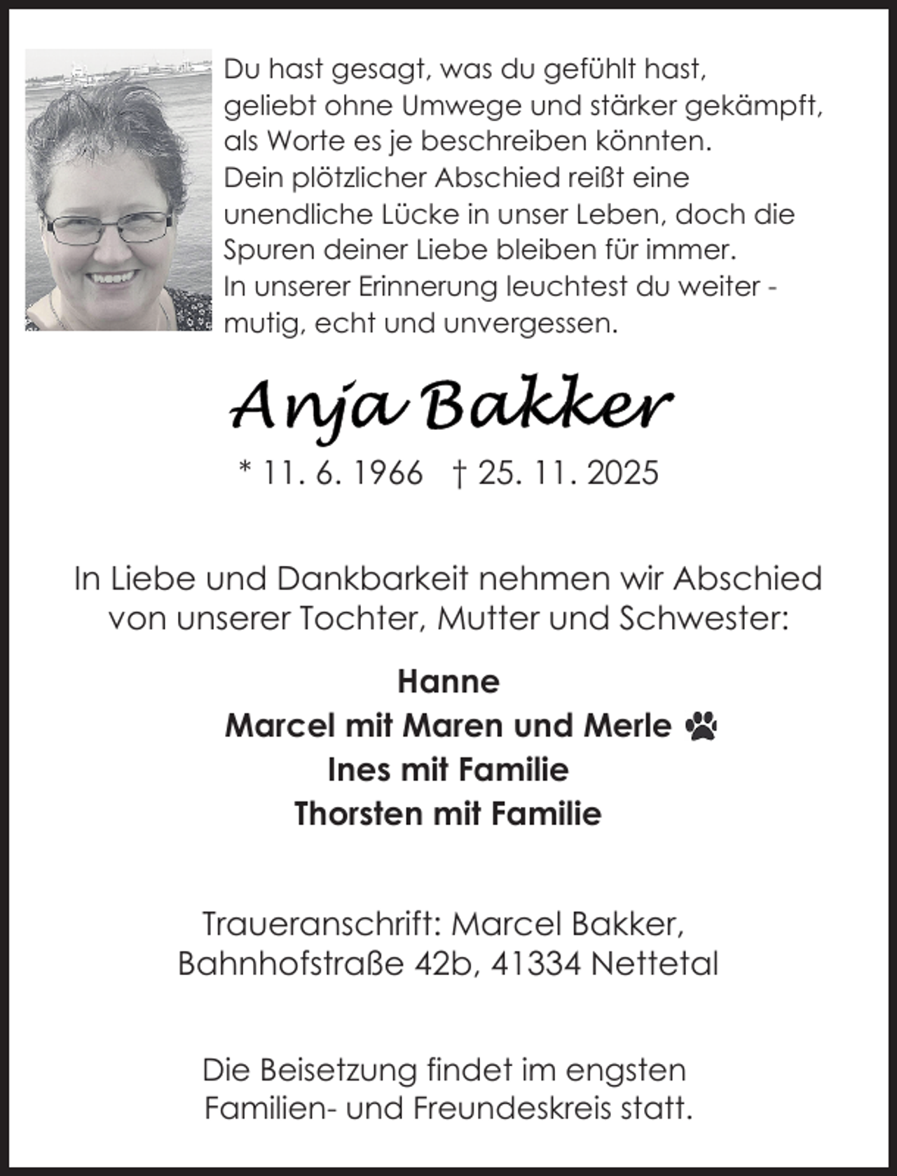 <p>Du hast gesagt, was du gefühlt hast,<br />geliebt ohne Umwege und stärker gekämpft,<br />als Worte es je beschreiben könnten.<br />Dein plötzlicher Abschied reißt eine<br />unendliche Lücke in unser Leben, doch die<br />Spuren deiner Liebe bleiben für immer.<br />In unserer Erinnerung leuchtest du weiter mutig, echt und unvergessen.</p>
<p>* 11. 6. 1966 † 25. 11. 2025<br />In Liebe und Dankbarkeit nehmen wir Abschied<br />von unserer Tochter, Mutter und Schwester:<br />Hanne<br />Marcel mit Maren und Merle<br />Ines mit Familie<br />Thorsten mit Familie<br />Traueranschrift: Marcel Bakker,<br />Bahnhofstraße 42b, 41334 Nettetal<br />Die Beisetzung findet im engsten<br />Familien- und Freundeskreis statt.</p>