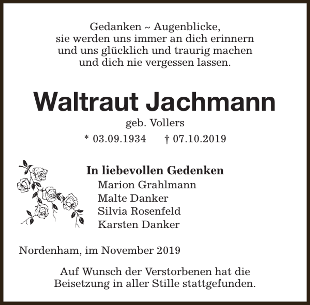 <p>Gedanken ~ Augenblicke,<br />sie werden uns immer an dich erinnern<br />und uns glücklich und traurig machen<br />und dich nie vergessen lassen.</p><p>Waltraut Jachmann<br />geb. Vollers</p><p>* 03.09.1934</p><p>† 07.10.2019</p><p>In liebevollen Gedenken<br />Marion Grahlmann<br />Malte Danker<br />Silvia Rosenfeld<br />Karsten Danker</p><p>Nordenham, im November 2019<br />Auf Wunsch der Verstorbenen hat die<br />Beisetzung in aller Stille stattgefunden.</p>