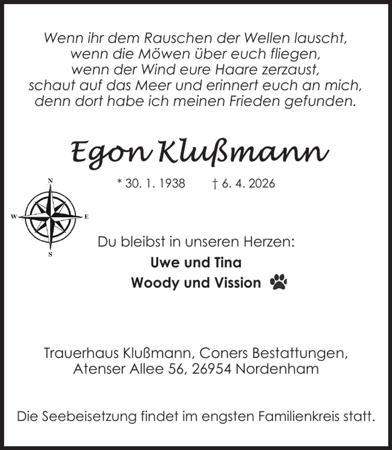 <p>Wenn ihr dem Rauschen der Wellen lauscht,<br />wenn die Möwen über euch fliegen,<br />wenn der Wind eure Haare zerzaust,<br />schaut auf das Meer und erinnert euch an mich,<br />denn dort habe ich meinen Frieden gefunden.</p>
<p>* 30. 1. 1938</p>
<p>† 6. 4. 2026</p>
<p>Du bleibst in unseren Herzen:<br />Uwe und Tina<br />Woody und Vission</p>
<p>Trauerhaus Klußmann, Coners Bestattungen,<br />Atenser Allee 56, 26954 Nordenham<br />Die Seebeisetzung findet im engsten Familienkreis statt.</p>