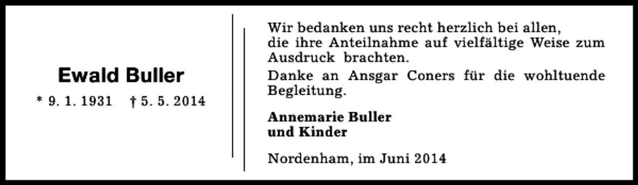 <p>Ewald Buller<br />* 9. 1. 1931</p>
<p>† 5. 5. 2014</p>
<p>Wir bedanken uns recht herzlich bei allen,<br />die ihre Anteilnahme auf vielfältige Weise zum<br />Ausdruck brachten.<br />Danke an Ansgar Coners für die wohltuende<br />Begleitung.<br />Annemarie Buller<br />und Kinder<br />Nordenham, im Juni 2014</p>