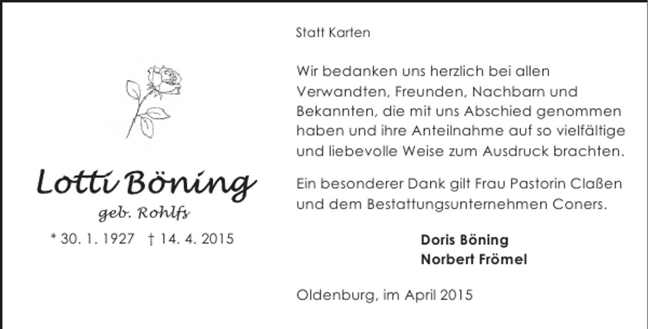 <p>Statt Karten</p><p>Wir bedanken uns herzlich bei allen<br />Verwandten, Freunden, Nachbarn und<br />Bekannten, die mit uns Abschied genommen<br />haben und ihre Anteilnahme auf so vielfältige<br />und liebevolle Weise zum Ausdruck brachten.</p><p>geb. Rohlfs<br />* 30. 1. 1927 † 14. 4. 2015</p><p>Ein besonderer Dank gilt Frau Pastorin Claßen<br />und dem Bestattungsunternehmen Coners.<br />Doris Böning<br />Norbert Frömel<br />Oldenburg, im April 2015</p>