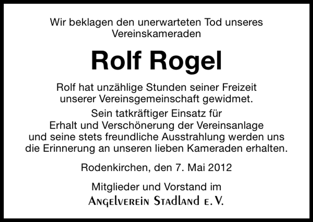 <p>Wir beklagen den unerwarteten Tod unseres<br />Vereinskameraden</p><p>Rolf Rogel<br />Rolf hat unzählige Stunden seiner Freizeit<br />unserer Vereinsgemeinschaft gewidmet.<br />Sein tatkräftiger Einsatz für<br />Erhalt und Verschönerung der Vereinsanlage<br />und seine stets freundliche Ausstrahlung werden uns<br />die Erinnerung an unseren lieben Kameraden erhalten.<br />Rodenkirchen, den 7. Mai 2012<br />Mitglieder und Vorstand im</p><p>Angelverein Stadland e. V.</p>
