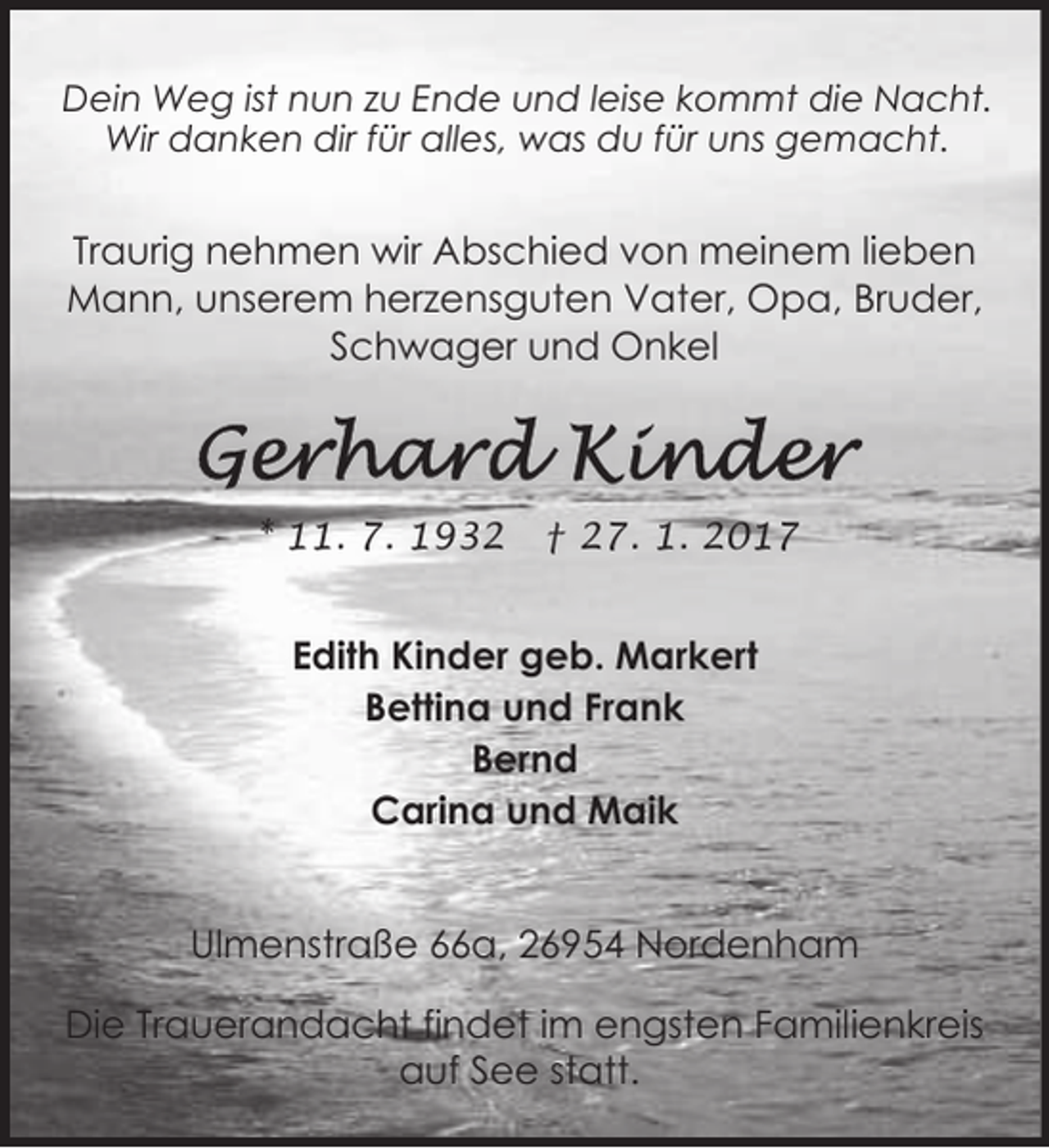 <p>Dein Weg ist nun zu Ende und leise kommt die Nacht.<br />Wir danken dir für alles, was du für uns gemacht.</p><p>Traurig nehmen wir Abschied von meinem lieben<br />Mann, unserem herzensguten Vater, Opa, Bruder,<br />Schwager und Onkel</p><p>* 11. 7. 1932</p><p>† 27. 1. 2017</p><p>Edith Kinder geb. Markert<br />Bettina und Frank<br />Bernd<br />Carina und Maik<br />Ulmenstraße 66a, 26954 Nordenham<br />Die Trauerandacht findet im engsten Familienkreis<br />auf See statt.</p>