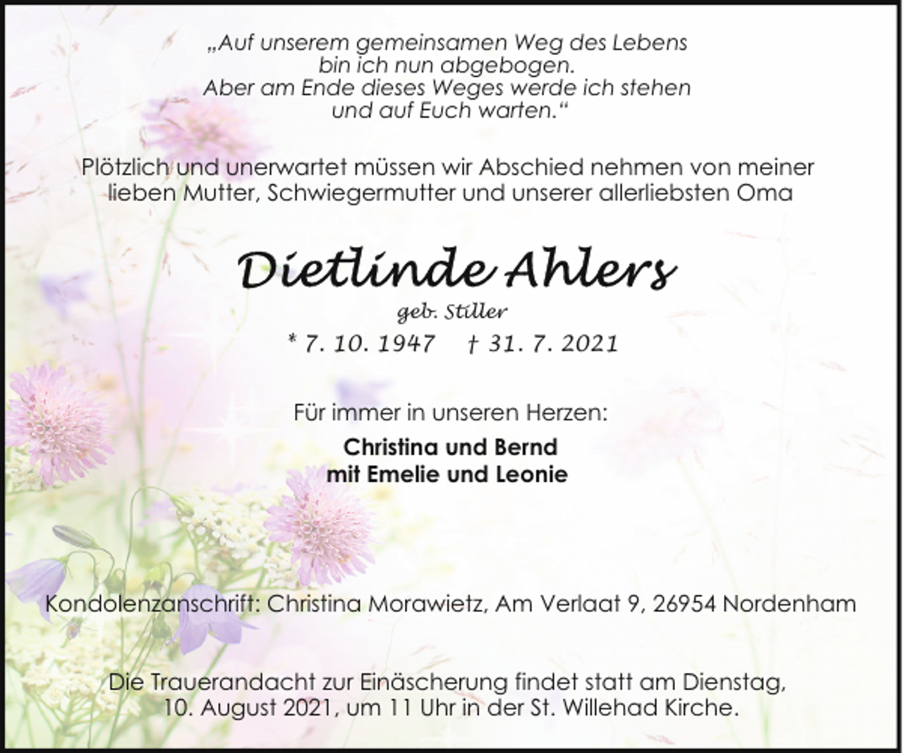 <p>„Auf unserem gemeinsamen Weg des Lebens<br />bin ich nun abgebogen.<br />Aber am Ende dieses Weges werde ich stehen<br />und auf Euch warten.“</p>
<p>Plötzlich und unerwartet müssen wir Abschied nehmen von meiner<br />lieben Mutter, Schwiegermutter und unserer allerliebsten Oma</p>
<p>geb. Stiller</p>
<p>* 7. 10. 1947</p>
<p>† 31. 7. 2021</p>
<p>Für immer in unseren Herzen:<br />Christina und Bernd<br />mit Emelie und Leonie</p>
<p>Kondolenzanschrift: Christina Morawietz, Am Verlaat 9, 26954 Nordenham<br />Die Trauerandacht zur Einäscherung findet statt am Dienstag,<br />10. August 2021, um 11 Uhr in der St. Willehad Kirche.</p>
