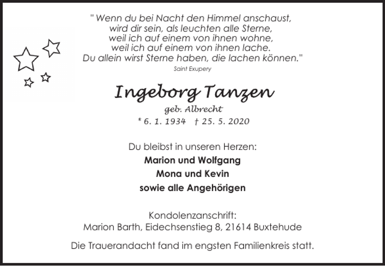 <p>" Wenn du bei Nacht den Himmel anschaust,<br />wird dir sein, als leuchten alle Sterne,<br />weil ich auf einem von ihnen wohne,<br />weil ich auf einem von ihnen lache.<br />Du allein wirst Sterne haben, die lachen können."<br />Saint Exupery</p><p>geb. Albrecht<br />* 6. 1. 1934</p><p>† 25. 5. 2020</p><p>Du bleibst in unseren Herzen:<br />Marion und Wolfgang<br />Mona und Kevin<br />sowie alle Angehörigen<br />Kondolenzanschrift:<br />Marion Barth, Eidechsenstieg 8, 21614 Buxtehude<br />Die Trauerandacht fand im engsten Familienkreis statt.</p>
