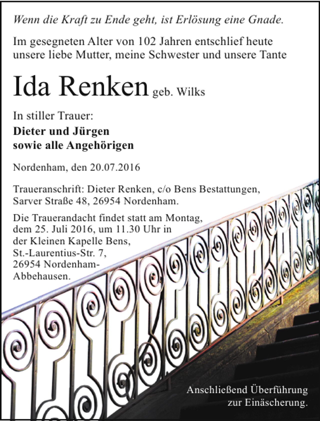 <p>Wenn die Kraft zu Ende geht, ist Erlösung eine Gnade.<br />Im gesegneten Alter von 102 Jahren entschlief heute<br />unsere liebe Mutter, meine Schwester und unsere Tante</p><p>Ida Renken geb. Wilks<br />In stiller Trauer:<br />Dieter und Jürgen<br />sowie alle Angehörigen<br />Nordenham, den 20.07.2016<br />Traueranschrift: Dieter Renken, c/o Bens Bestattungen,<br />Sarver Straße 48, 26954 Nordenham.<br />Die Trauerandacht findet statt am Montag,<br />dem 25. Juli 2016, um 11.30 Uhr in<br />der Kleinen Kapelle Bens,<br />St.-Laurentius-Str. 7,<br />26954 NordenhamAbbehausen.</p><p>Anschließend Überführung<br />zur Einäscherung.</p>