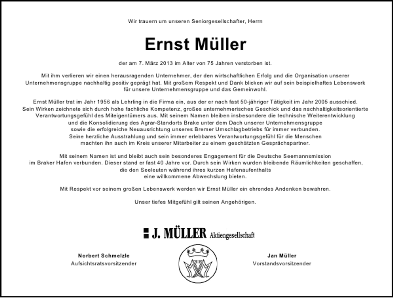 <p>Wir trauern um unseren Seniorgesellschafter, Herrn</p><p>Ernst Müller<br />der am 7. März 2013 im Alter von 75 Jahren verstorben ist.<br />Mit ihm verlieren wir einen herausragenden Unternehmer, der den wirtschaftlichen Erfolg und die Organisation unserer<br />Unternehmensgruppe nachhaltig positiv geprägt hat. Mit großem Respekt und Dank blicken wir auf sein beispielhaftes Lebenswerk<br />für unsere Unternehmensgruppe und das Gemeinwohl.<br />Ernst Müller trat im Jahr 1956 als Lehrling in die Firma ein, aus der er nach fast 50-jähriger Tätigkeit im Jahr 2005 ausschied.<br />Sein Wirken zeichnete sich durch hohe fachliche Kompetenz, großes unternehmerisches Geschick und das nachhaltigkeitsorientierte<br />Verantwortungsgefühl des Miteigentümers aus. Mit seinem Namen bleiben insbesondere die technische Weiterentwicklung<br />und die Konsolidierung des Agrar-Standorts Brake unter dem Dach unserer Unternehmensgruppe<br />sowie die erfolgreiche Neuausrichtung unseres Bremer Umschlagbetriebs für immer verbunden.<br />Seine herzliche Ausstrahlung und sein immer erlebbares Verantwortungsgefühl für die Menschen<br />machten ihn auch im Kreis unserer Mitarbeiter zu einem geschätzten Gesprächspartner.<br />Mit seinem Namen ist und bleibt auch sein besonderes Engagement für die Deutsche Seemannsmission<br />im Braker Hafen verbunden. Dieser stand er fast 40 Jahre vor. Durch sein Wirken wurden bleibende Räumlichkeiten geschaffen,<br />die den Seeleuten während ihres kurzen Hafenaufenthalts<br />eine willkommene Abwechslung bieten.<br />Mit Respekt vor seinem großen Lebenswerk werden wir Ernst Müller ein ehrendes Andenken bewahren.<br />Unser tiefes Mitgefühl gilt seinen Angehörigen.</p><p>Norbert Schmelzle<br />Aufsichtsratsvorsitzender</p><p>Jan Müller<br />Vorstandsvorsitzender</p>