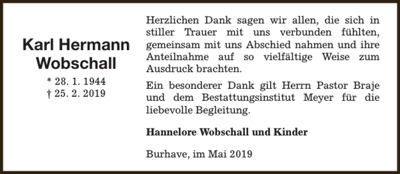 <p>Karl Hermann<br />Wobschall<br />* 28. 1. 1944<br />† 25. 2. 2019</p><p>Herzlichen Dank sagen wir allen, die sich in<br />stiller Trauer mit uns verbunden fühlten,<br />gemeinsam mit uns Abschied nahmen und ihre<br />Anteilnahme auf so vielfältige Weise zum<br />Ausdruck brachten.<br />Ein besonderer Dank gilt Herrn Pastor Braje<br />und dem Bestattungsinstitut Meyer für die<br />liebevolle Begleitung.<br />Hannelore Wobschall und Kinder<br />Burhave, im Mai 2019</p>