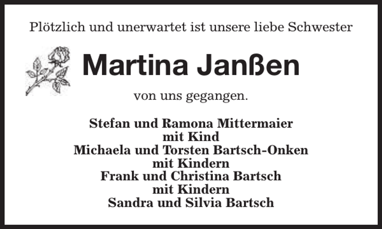 <p>Plötzlich und unerwartet ist unsere liebe Schwester</p><p>Martina Janßen<br />von uns gegangen.<br />Stefan und Ramona Mittermaier<br />mit Kind<br />Michaela und Torsten Bartsch-Onken<br />mit Kindern<br />Frank und Christina Bartsch<br />mit Kindern<br />Sandra und Silvia Bartsch</p>