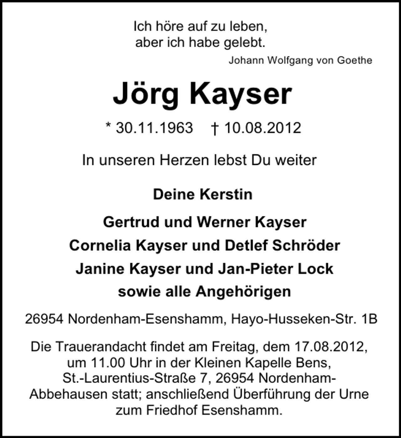 <p>Ich höre auf zu leben,<br />aber ich habe gelebt.<br />Johann Wolfgang von Goethe</p><p>Jörg Kayser<br />* 30.11.1963</p><p>† 10.08.2012</p><p>In unseren Herzen lebst Du weiter<br />Deine Kerstin<br />Gertrud und Werner Kayser<br />Cornelia Kayser und Detlef Schröder<br />Janine Kayser und Jan-Pieter Lock<br />sowie alle Angehörigen<br />26954 Nordenham-Esenshamm, Hayo-Husseken-Str. 1B<br />Die Trauerandacht findet am Freitag, dem 17.08.2012,<br />um 11.00 Uhr in der Kleinen Kapelle Bens,<br />St.-Laurentius-Straße 7, 26954 NordenhamAbbehausen statt; anschließend Überführung der Urne<br />zum Friedhof Esenshamm.</p>